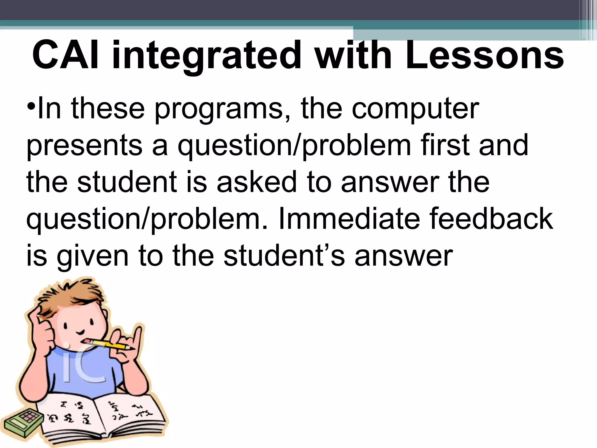 •In these programs, the computer
presents a question/problem first and
the student is asked to answer the
question/problem. Immediate feedback
is given to the student’s answer
CAI integrated with Lessons
 