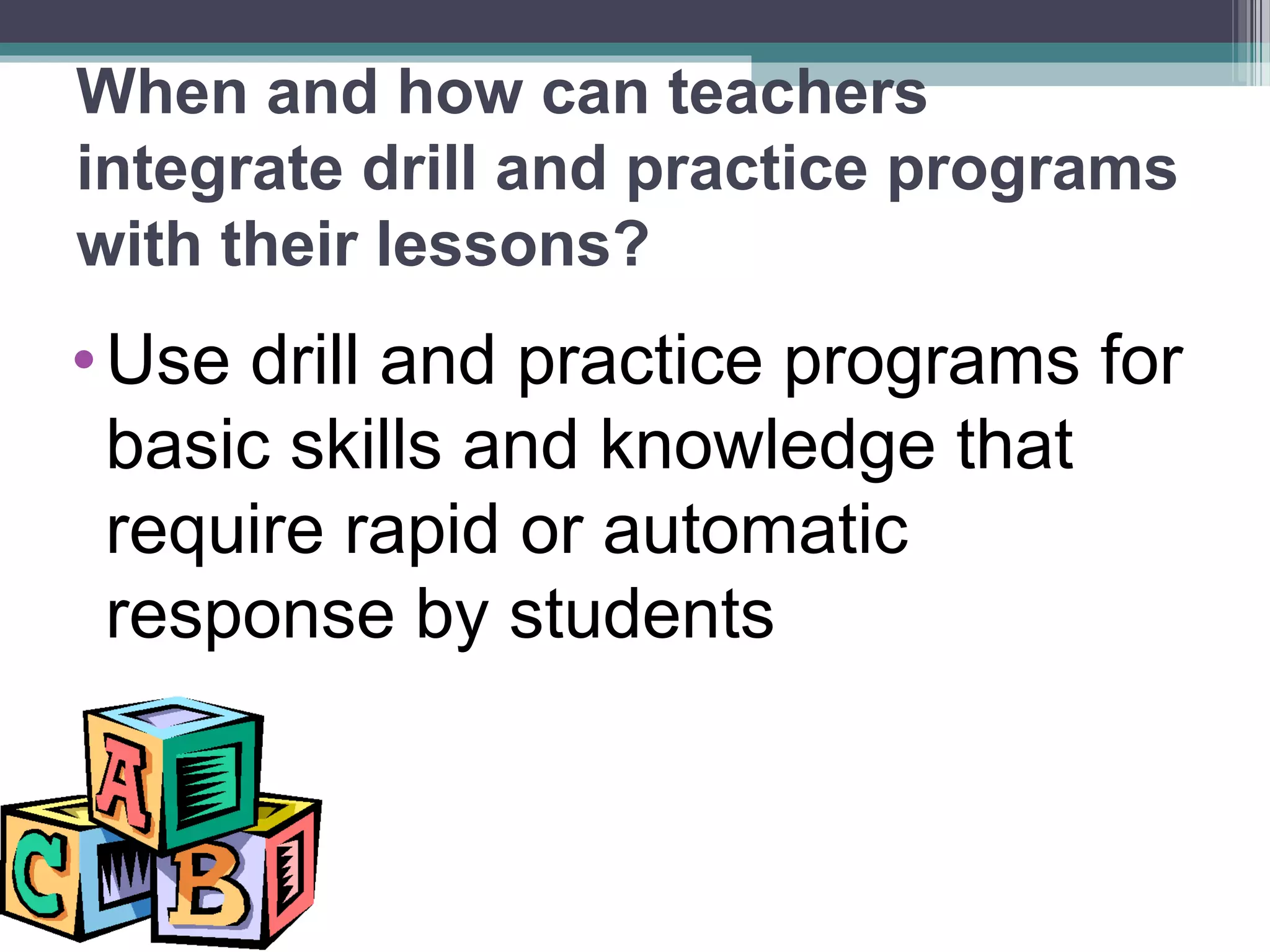 When and how can teachers
integrate drill and practice programs
with their lessons?
•Use drill and practice programs for
basic skills and knowledge that
require rapid or automatic
response by students
 