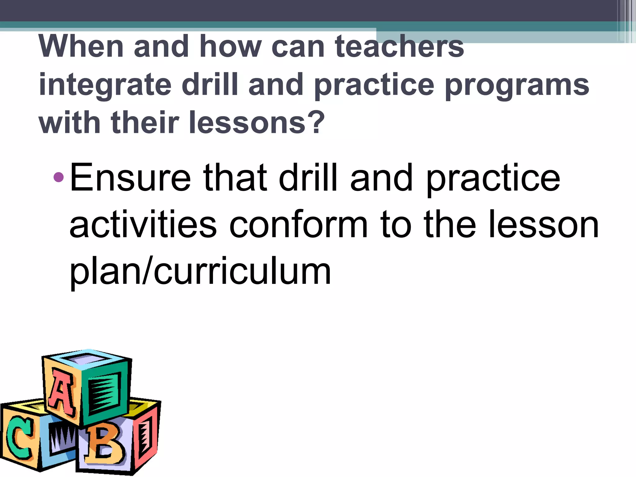 When and how can teachers
integrate drill and practice programs
with their lessons?
•Ensure that drill and practice
activities conform to the lesson
plan/curriculum
 