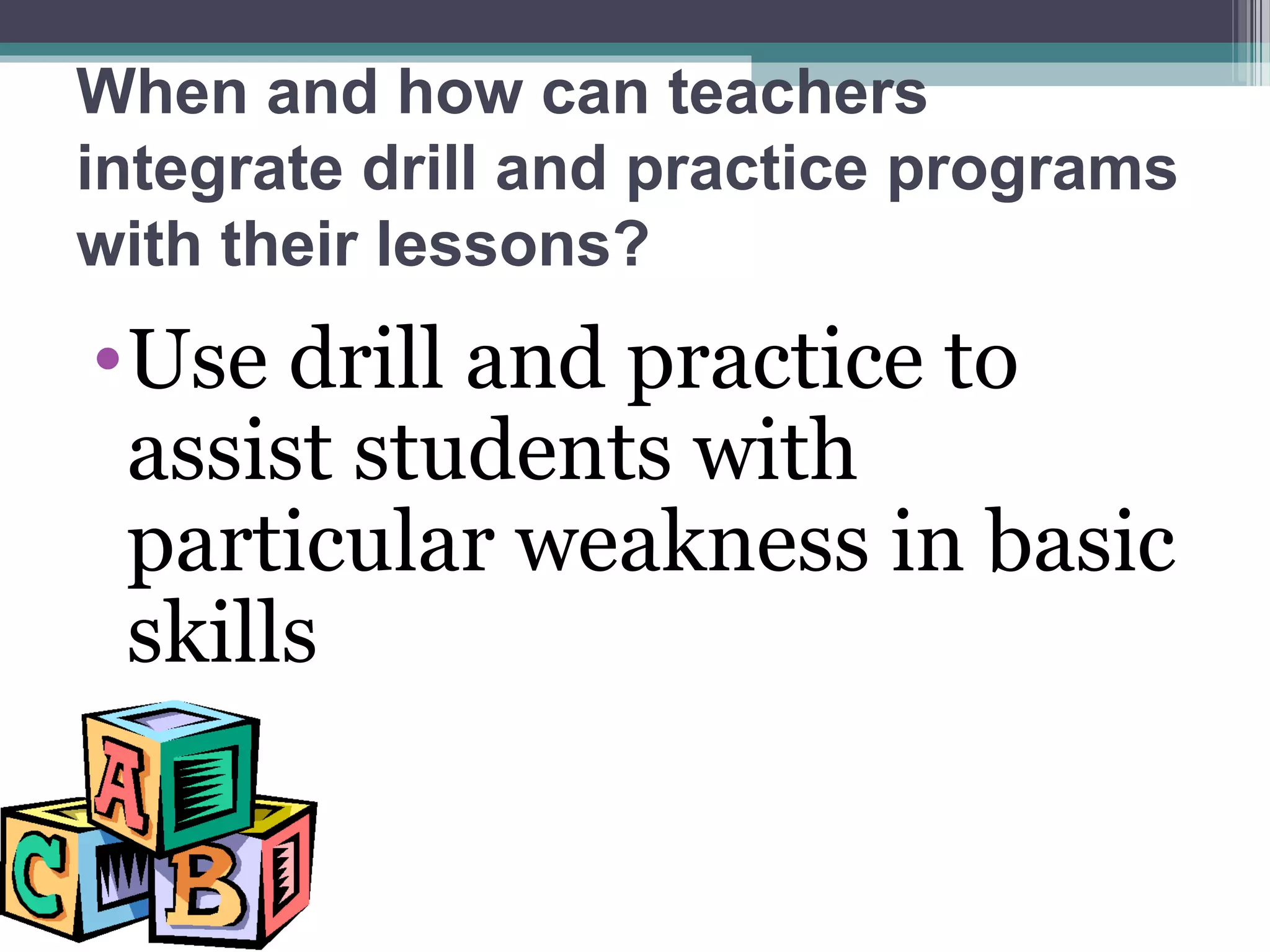 When and how can teachers
integrate drill and practice programs
with their lessons?
•Use drill and practice to
assist students with
particular weakness in basic
skills
 