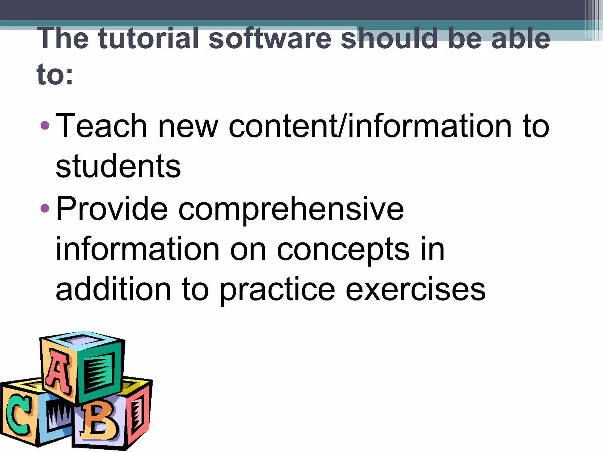 The tutorial software should be able
to:
•Teach new content/information to
students
•Provide comprehensive
information on concepts in
addition to practice exercises
 