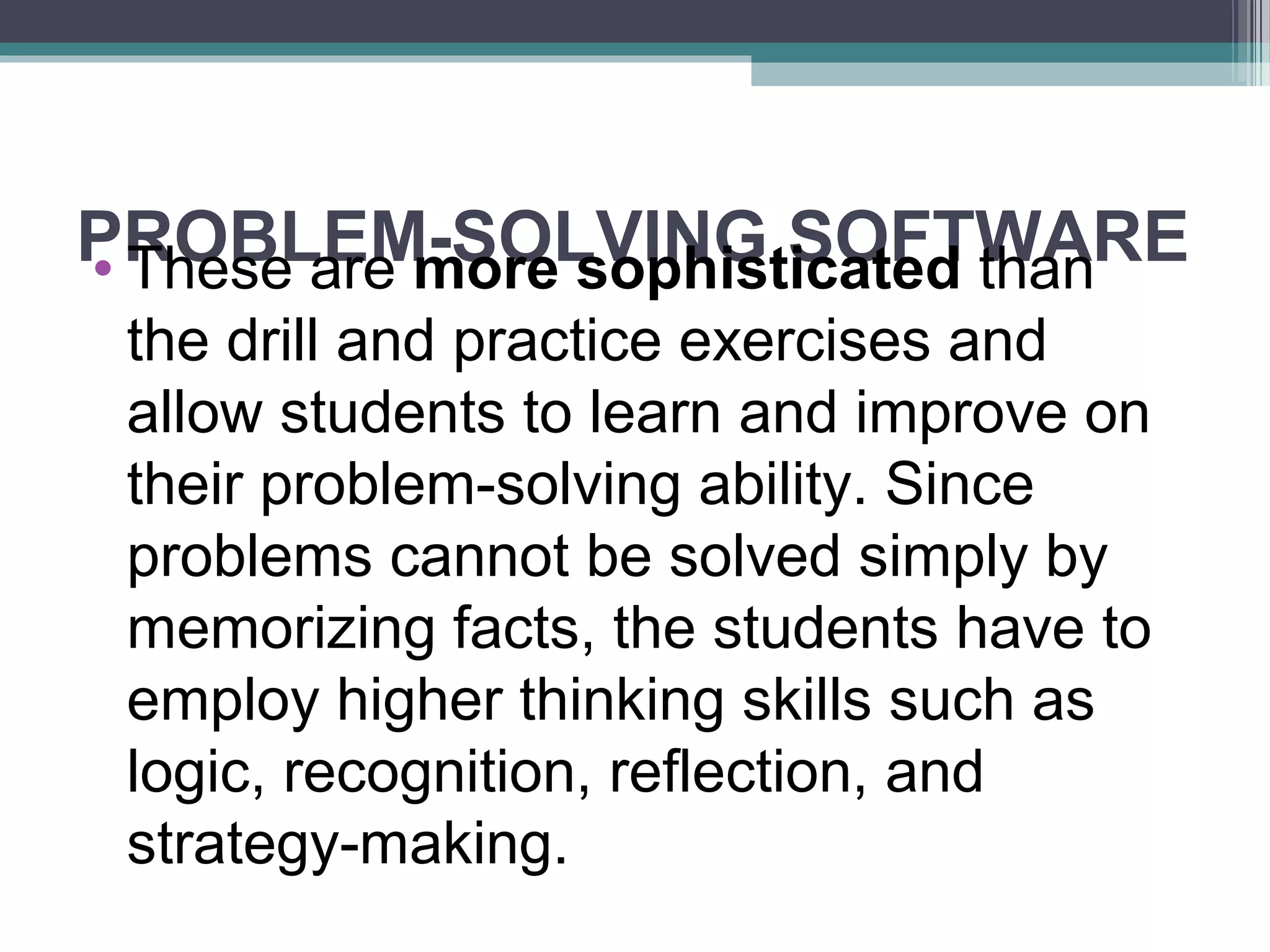 PROBLEM-SOLVING SOFTWARE• These are more sophisticated than
the drill and practice exercises and
allow students to learn and improve on
their problem-solving ability. Since
problems cannot be solved simply by
memorizing facts, the students have to
employ higher thinking skills such as
logic, recognition, reflection, and
strategy-making.
 