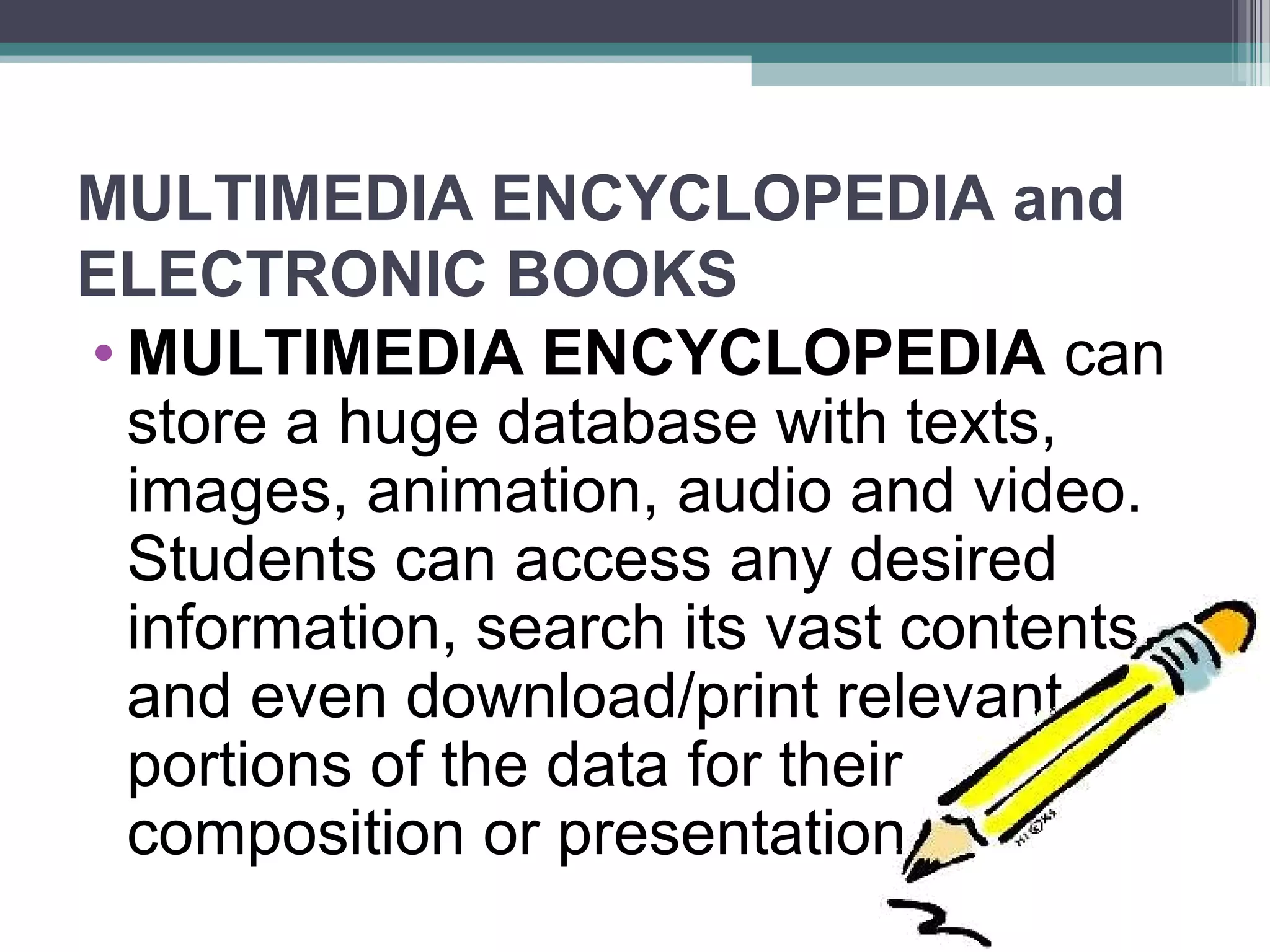 MULTIMEDIA ENCYCLOPEDIA and
ELECTRONIC BOOKS
• MULTIMEDIA ENCYCLOPEDIA can
store a huge database with texts,
images, animation, audio and video.
Students can access any desired
information, search its vast contents
and even download/print relevant
portions of the data for their
composition or presentation.
 