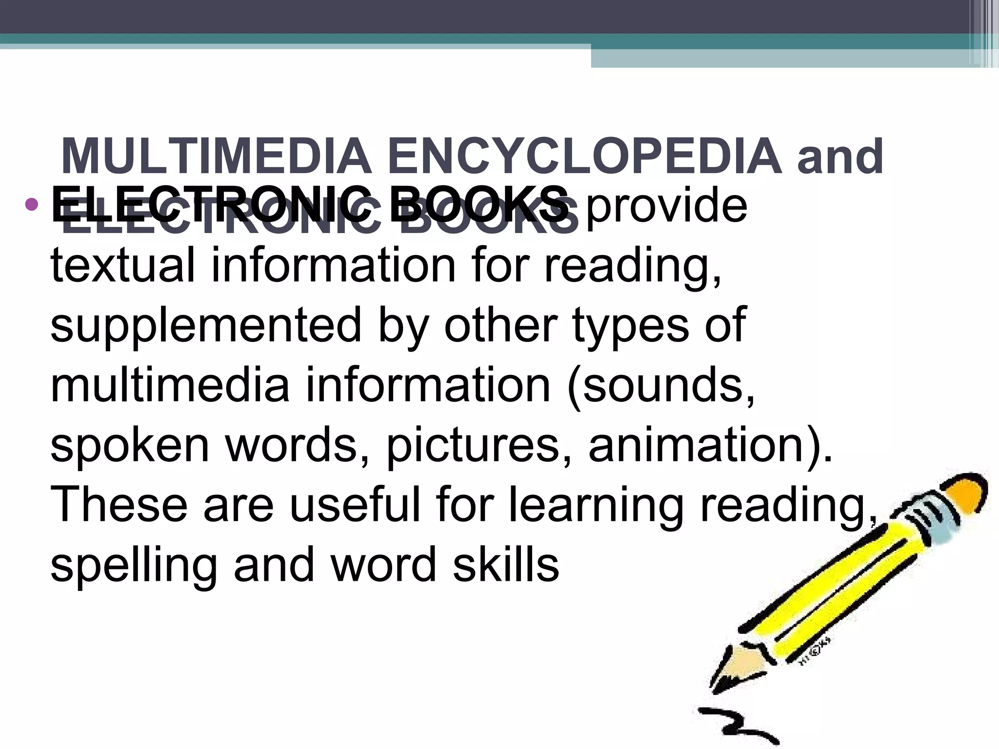 MULTIMEDIA ENCYCLOPEDIA and
ELECTRONIC BOOKS• ELECTRONIC BOOKS provide
textual information for reading,
supplemented by other types of
multimedia information (sounds,
spoken words, pictures, animation).
These are useful for learning reading,
spelling and word skills
 