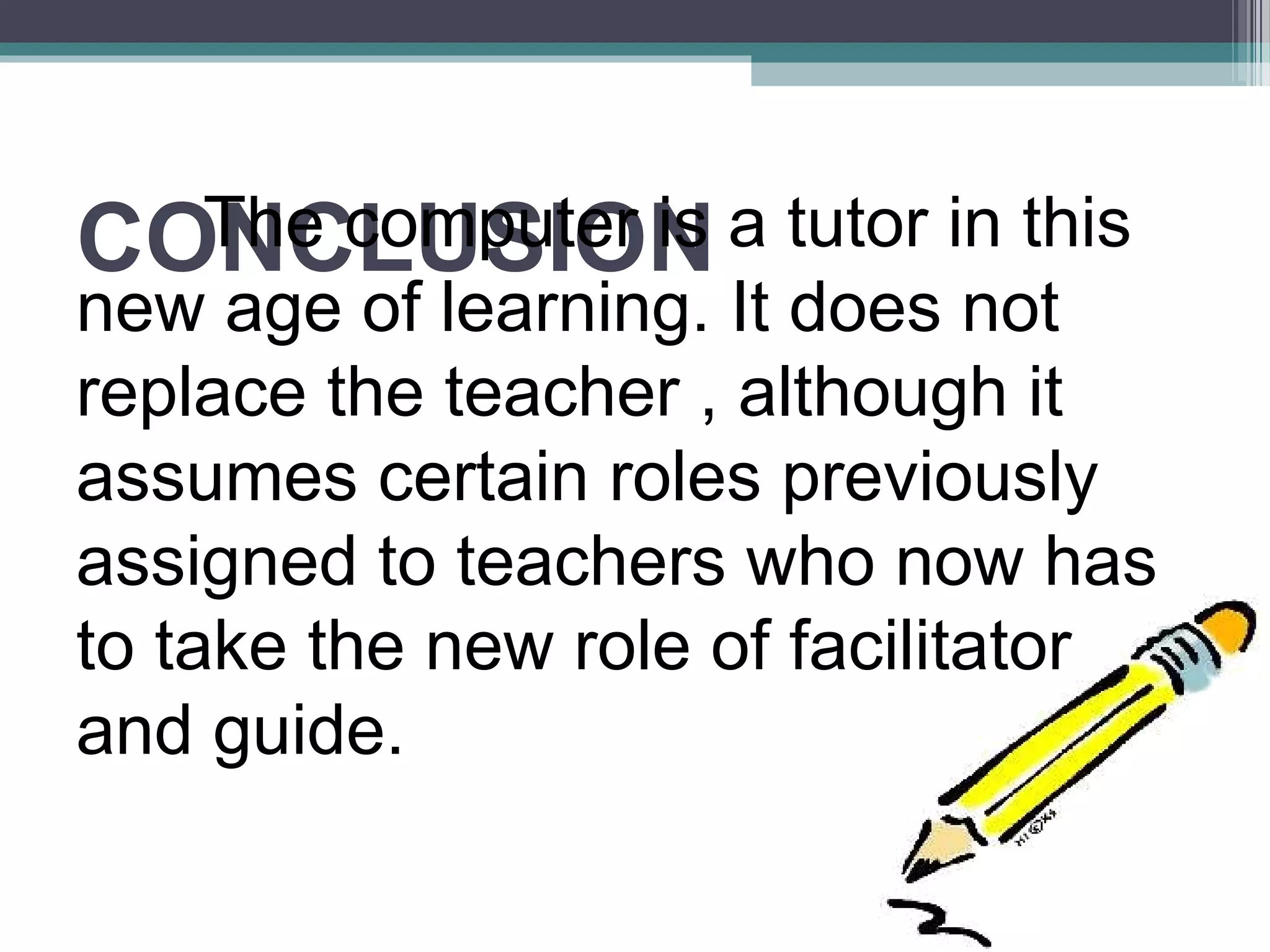 CONCLUSIONThe computer is a tutor in this
new age of learning. It does not
replace the teacher , although it
assumes certain roles previously
assigned to teachers who now has
to take the new role of facilitator
and guide.
 