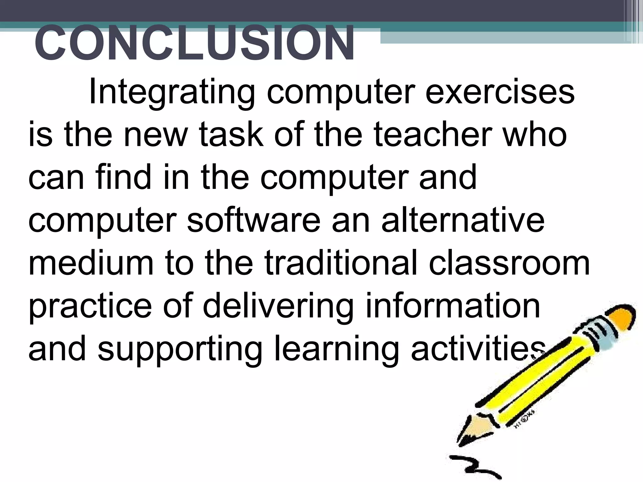 CONCLUSION
Integrating computer exercises
is the new task of the teacher who
can find in the computer and
computer software an alternative
medium to the traditional classroom
practice of delivering information
and supporting learning activities.
 