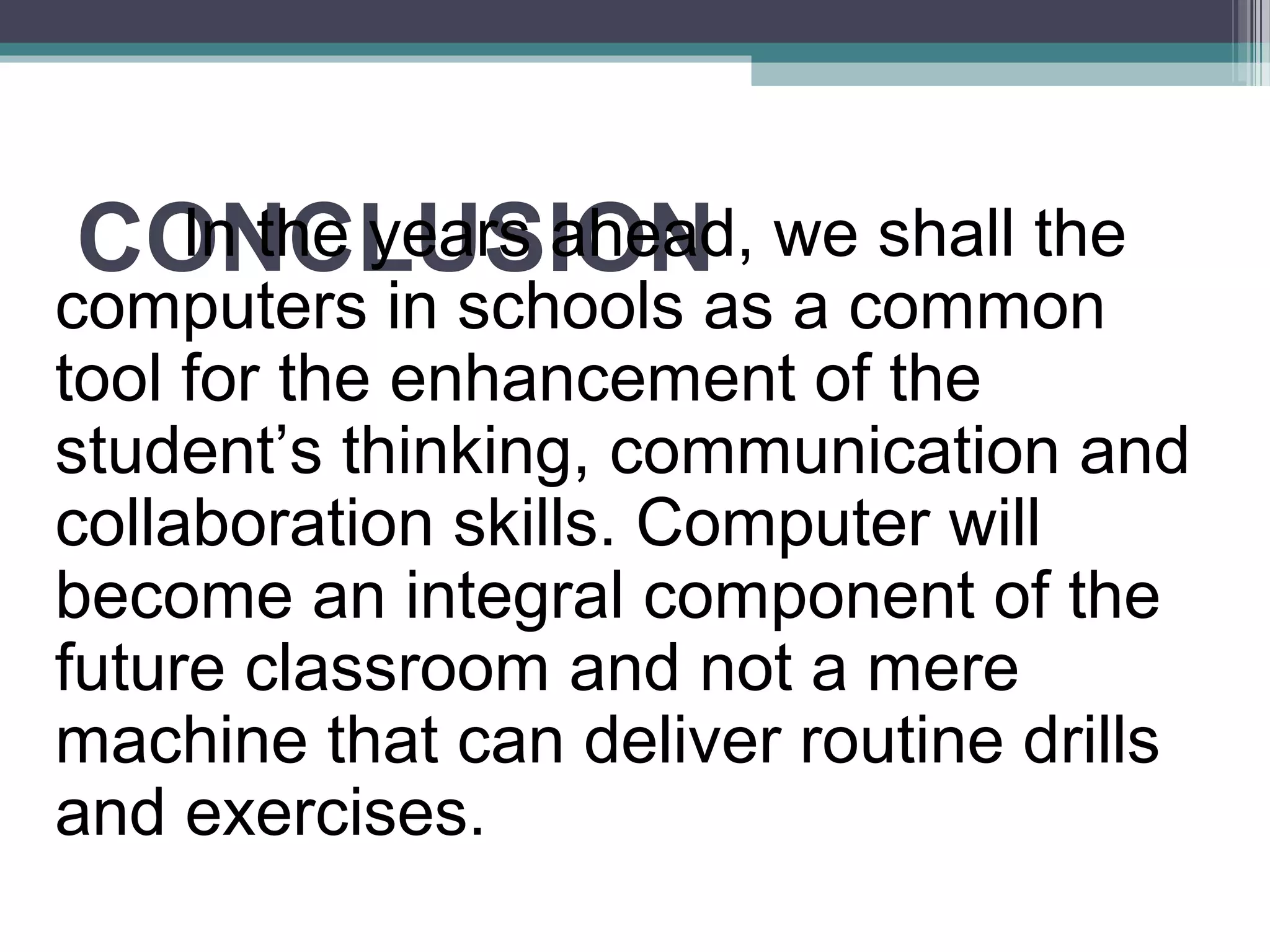 CONCLUSIONIn the years ahead, we shall the
computers in schools as a common
tool for the enhancement of the
student’s thinking, communication and
collaboration skills. Computer will
become an integral component of the
future classroom and not a mere
machine that can deliver routine drills
and exercises.
 