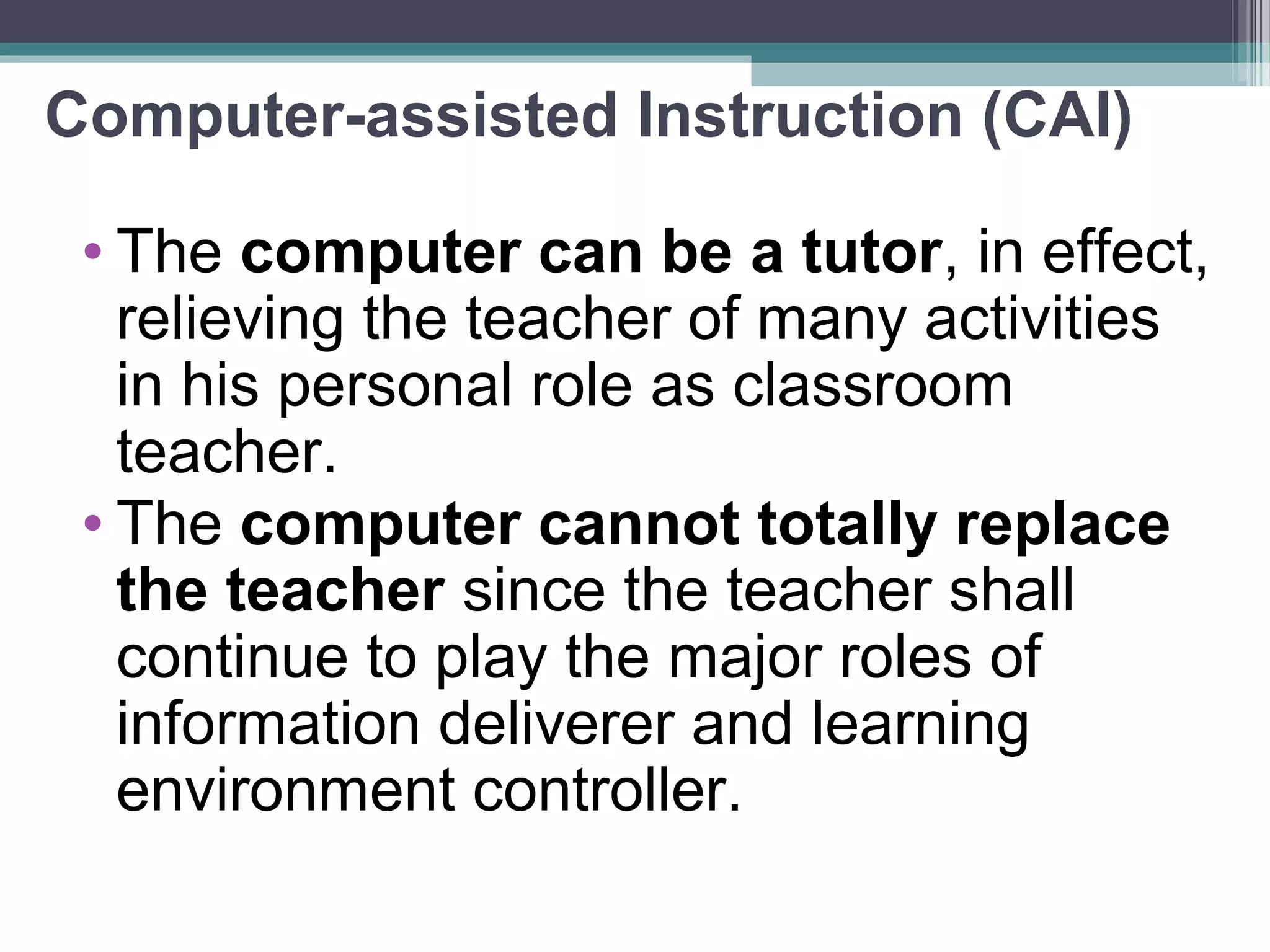 Computer-assisted Instruction (CAI)
• The computer can be a tutor, in effect,
relieving the teacher of many activities
in his personal role as classroom
teacher.
• The computer cannot totally replace
the teacher since the teacher shall
continue to play the major roles of
information deliverer and learning
environment controller.
 