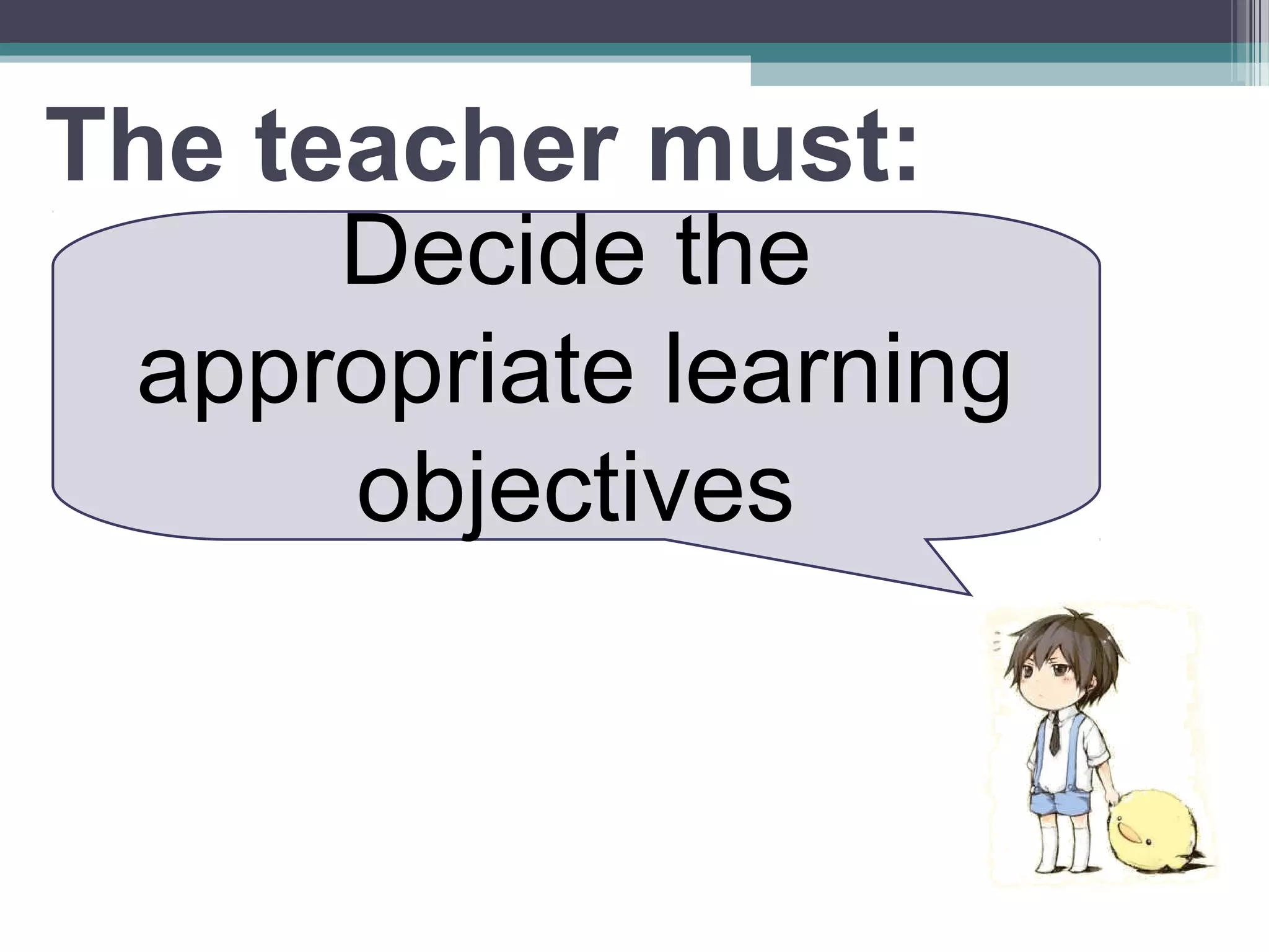 The teacher must:
Decide the
appropriate learning
objectives
 
