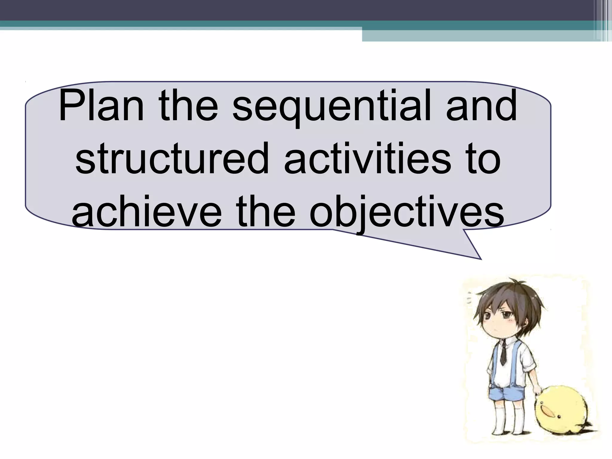 Plan the sequential and
structured activities to
achieve the objectives
 