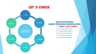 LET´S CHECK
PERSONAL
INFORMATION
1.- NAME
2.-PHONE
3.- ADDRRES
4.-AGE
5.-COUNTRY
6.-
NATIONALITY
MAKE QUESTIONS
ABOUT PERSONAL INFORMATION
1.- what´s your name?
2.- ………………….
3.- ………………….
4.- ………………….
5.- ………………….
6.- ………………….
 