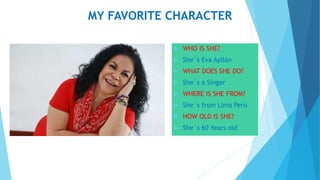 MY FAVORITE CHARACTER
 WHO IS SHE?
 She´s Eva Ayllón
 WHAT DOES SHE DO?
 She´s a Singer
 WHERE IS SHE FROM?
 She´s from Lima Perú
 HOW OLD IS SHE?
 She´s 60 Years old
 