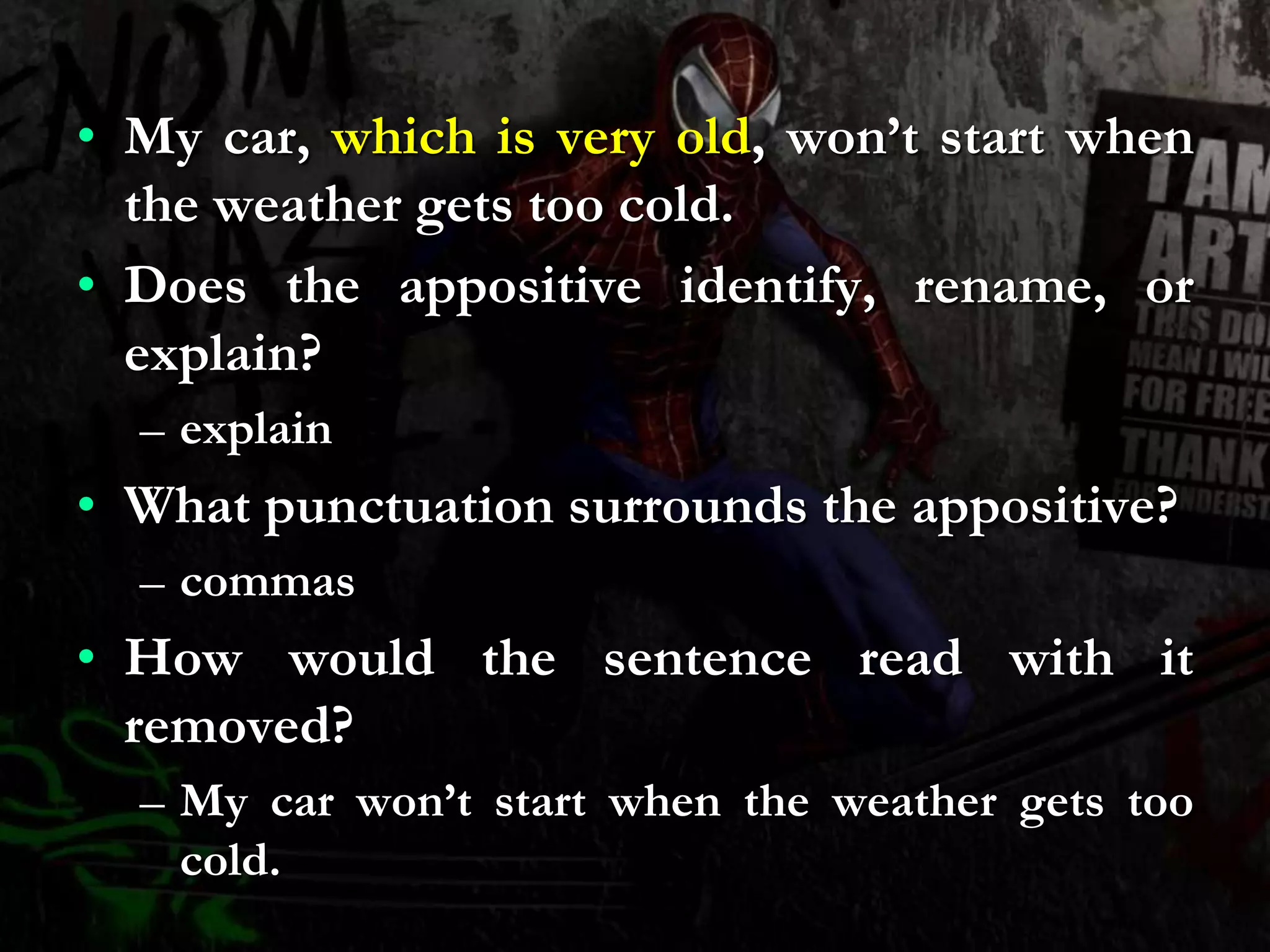 • My car, which is very old, won’t start when
the weather gets too cold.
• Does the appositive identify, rename, or
explain?
– explain
• What punctuation surrounds the appositive?
– commas
• How would the sentence read with it
removed?
– My car won’t start when the weather gets too
cold.
 