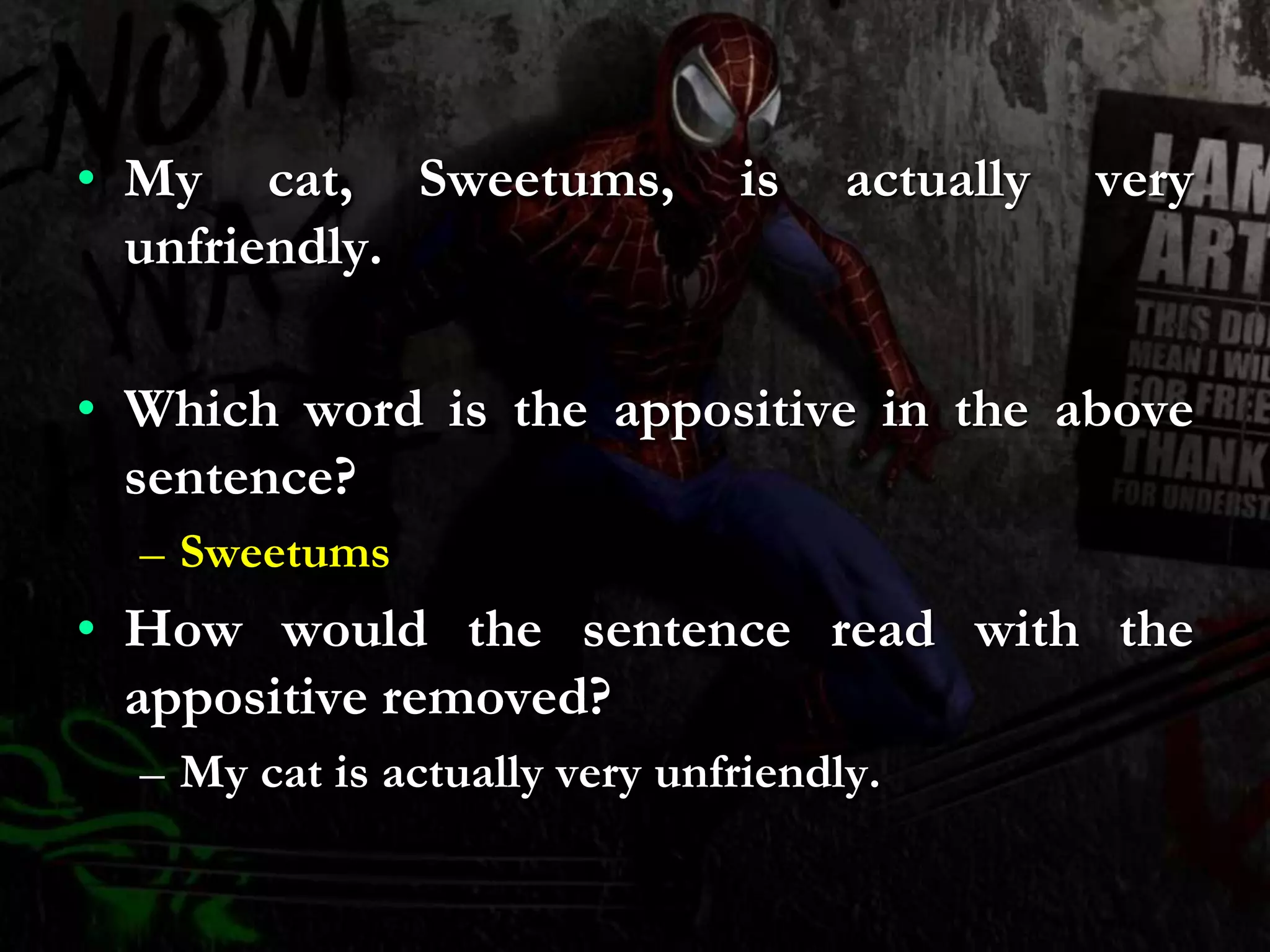 • My cat, Sweetums, is actually very
unfriendly.
• Which word is the appositive in the above
sentence?
– Sweetums
• How would the sentence read with the
appositive removed?
– My cat is actually very unfriendly.
 