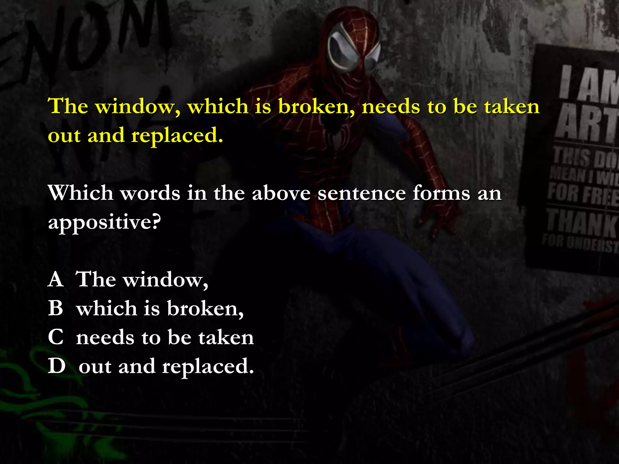 The window, which is broken, needs to be taken
out and replaced.
Which words in the above sentence forms an
appositive?
A The window,
B which is broken,
C needs to be taken
D out and replaced.
 