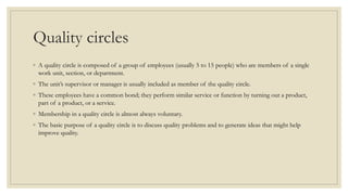 Quality circles
◦ A quality circle is composed of a group of employees (usually 5 to 15 people) who are members of a single
work unit, section, or department.
◦ The unit’s supervisor or manager is usually included as member of the quality circle.
◦ These employees have a common bond; they perform similar service or function by turning out a product,
part of a product, or a service.
◦ Membership in a quality circle is almost always voluntary.
◦ The basic purpose of a quality circle is to discuss quality problems and to generate ideas that might help
improve quality.
 