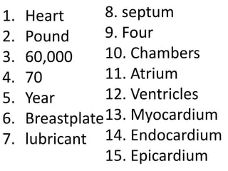 1.   Heart       8. septum
2.   Pound       9. Four
3.   60,000      10. Chambers
4.   70          11. Atrium
5.   Year        12. Ventricles
6.   Breastplate 13. Myocardium
7.   lubricant 14. Endocardium
                 15. Epicardium
 