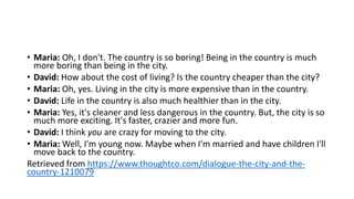 • Maria: Oh, I don't. The country is so boring! Being in the country is much
more boring than being in the city.
• David: How about the cost of living? Is the country cheaper than the city?
• Maria: Oh, yes. Living in the city is more expensive than in the country.
• David: Life in the country is also much healthier than in the city.
• Maria: Yes, it's cleaner and less dangerous in the country. But, the city is so
much more exciting. It's faster, crazier and more fun.
• David: I think you are crazy for moving to the city.
• Maria: Well, I'm young now. Maybe when I'm married and have children I'll
move back to the country.
Retrieved from https://www.thoughtco.com/dialogue-the-city-and-the-
country-1210079
 
