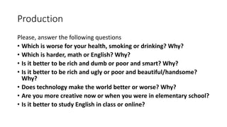 Production
Please, answer the following questions
• Which is worse for your health, smoking or drinking? Why?
• Which is harder, math or English? Why?
• Is it better to be rich and dumb or poor and smart? Why?
• Is it better to be rich and ugly or poor and beautiful/handsome?
Why?
• Does technology make the world better or worse? Why?
• Are you more creative now or when you were in elementary school?
• Is it better to study English in class or online?
 