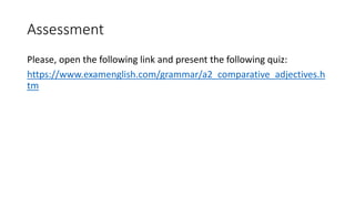 Assessment
Please, open the following link and present the following quiz:
https://www.examenglish.com/grammar/a2_comparative_adjectives.h
tm
 
