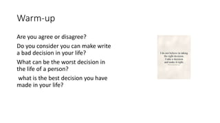 Warm-up
Are you agree or disagree?
Do you consider you can make write
a bad decision in your life?
What can be the worst decision in
the life of a person?
what is the best decision you have
made in your life?
 