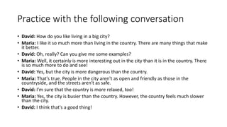 Practice with the following conversation
• David: How do you like living in a big city?
• Maria: I like it so much more than living in the country. There are many things that make
it better.
• David: Oh, really? Can you give me some examples?
• Maria: Well, it certainly is more interesting out in the city than it is in the country. There
is so much more to do and see!
• David: Yes, but the city is more dangerous than the country.
• Maria: That's true. People in the city aren't as open and friendly as those in the
countryside, and the streets aren't as safe.
• David: I'm sure that the country is more relaxed, too!
• Maria: Yes, the city is busier than the country. However, the country feels much slower
than the city.
• David: I think that's a good thing!
 