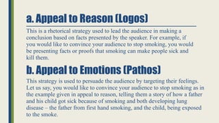a. Appeal to Reason (Logos)
This is a rhetorical strategy used to lead the audience in making a
conclusion based on facts ...