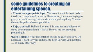 some guidelines to creating an
entertaining speech.
• Choose an appropriate topic. You do not want the topic to be
too den...