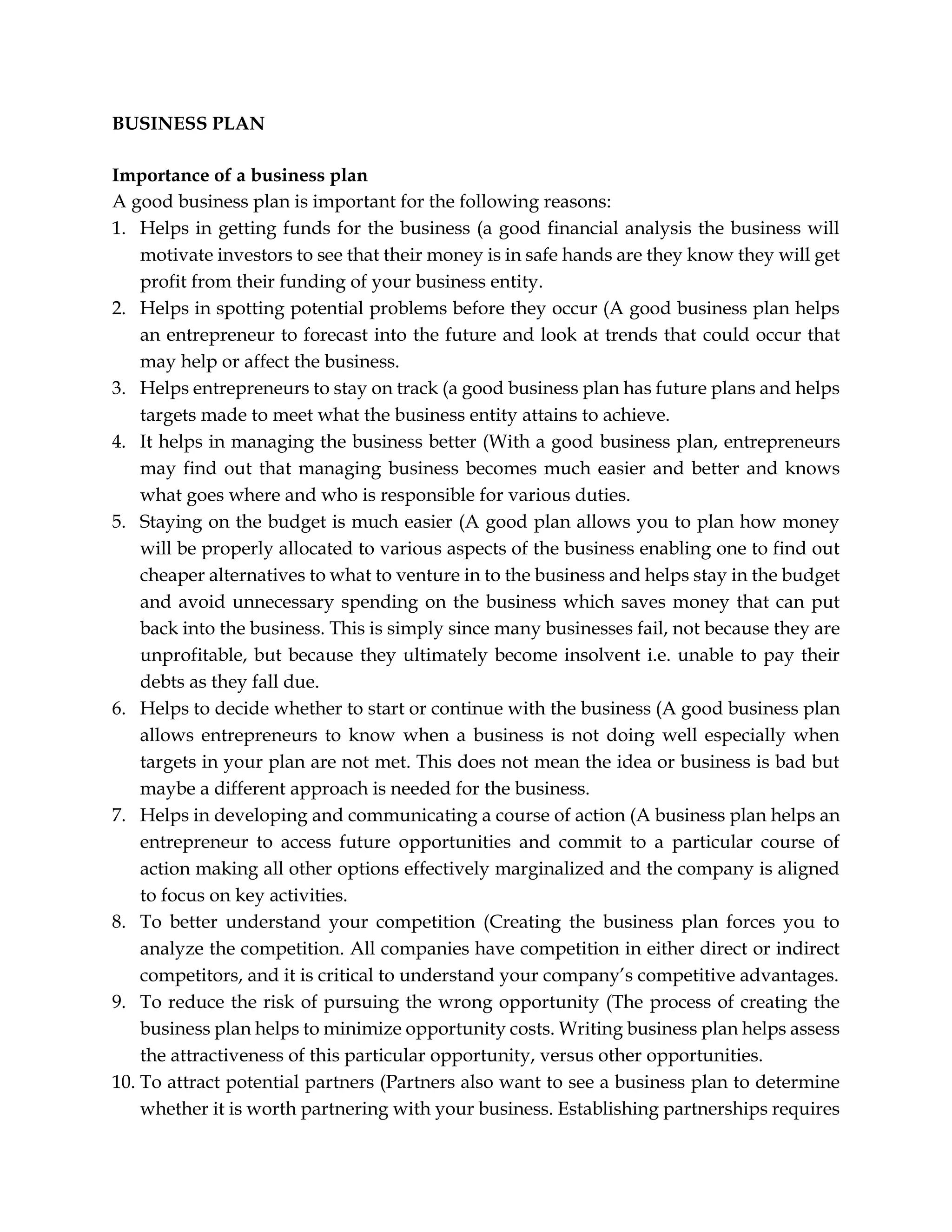BUSINESS PLAN
Importance of a business plan
A good business plan is important for the following reasons:
1. Helps in getting funds for the business (a good financial analysis the business will
motivate investors to see that their money is in safe hands are they know they will get
profit from their funding of your business entity.
2. Helps in spotting potential problems before they occur (A good business plan helps
an entrepreneur to forecast into the future and look at trends that could occur that
may help or affect the business.
3. Helps entrepreneurs to stay on track (a good business plan has future plans and helps
targets made to meet what the business entity attains to achieve.
4. It helps in managing the business better (With a good business plan, entrepreneurs
may find out that managing business becomes much easier and better and knows
what goes where and who is responsible for various duties.
5. Staying on the budget is much easier (A good plan allows you to plan how money
will be properly allocated to various aspects of the business enabling one to find out
cheaper alternatives to what to venture in to the business and helps stay in the budget
and avoid unnecessary spending on the business which saves money that can put
back into the business. This is simply since many businesses fail, not because they are
unprofitable, but because they ultimately become insolvent i.e. unable to pay their
debts as they fall due.
6. Helps to decide whether to start or continue with the business (A good business plan
allows entrepreneurs to know when a business is not doing well especially when
targets in your plan are not met. This does not mean the idea or business is bad but
maybe a different approach is needed for the business.
7. Helps in developing and communicating a course of action (A business plan helps an
entrepreneur to access future opportunities and commit to a particular course of
action making all other options effectively marginalized and the company is aligned
to focus on key activities.
8. To better understand your competition (Creating the business plan forces you to
analyze the competition. All companies have competition in either direct or indirect
competitors, and it is critical to understand your company’s competitive advantages.
9. To reduce the risk of pursuing the wrong opportunity (The process of creating the
business plan helps to minimize opportunity costs. Writing business plan helps assess
the attractiveness of this particular opportunity, versus other opportunities.
10. To attract potential partners (Partners also want to see a business plan to determine
whether it is worth partnering with your business. Establishing partnerships requires
 