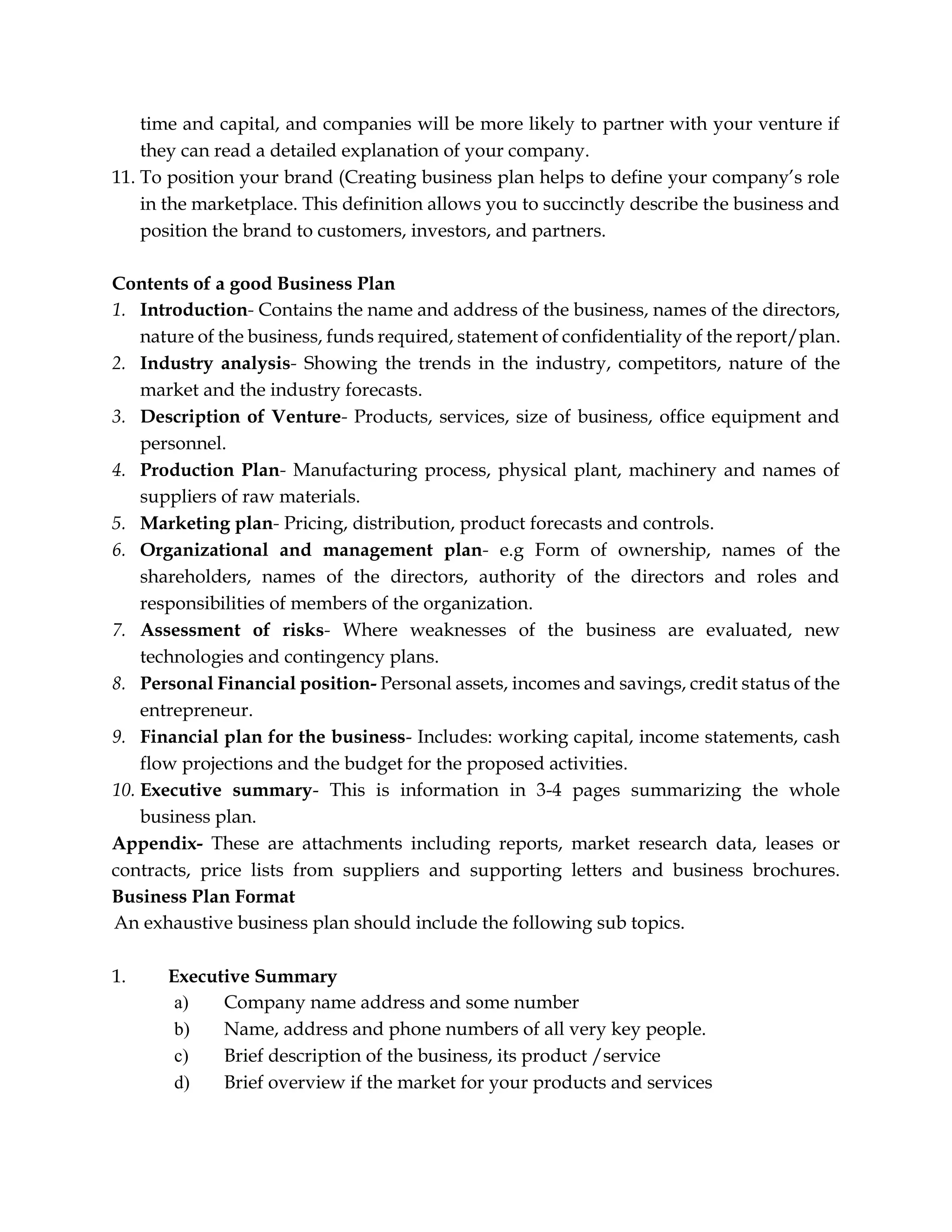 time and capital, and companies will be more likely to partner with your venture if
they can read a detailed explanation of your company.
11. To position your brand (Creating business plan helps to define your company’s role
in the marketplace. This definition allows you to succinctly describe the business and
position the brand to customers, investors, and partners.
Contents of a good Business Plan
1. Introduction- Contains the name and address of the business, names of the directors,
nature of the business, funds required, statement of confidentiality of the report/plan.
2. Industry analysis- Showing the trends in the industry, competitors, nature of the
market and the industry forecasts.
3. Description of Venture- Products, services, size of business, office equipment and
personnel.
4. Production Plan- Manufacturing process, physical plant, machinery and names of
suppliers of raw materials.
5. Marketing plan- Pricing, distribution, product forecasts and controls.
6. Organizational and management plan- e.g Form of ownership, names of the
shareholders, names of the directors, authority of the directors and roles and
responsibilities of members of the organization.
7. Assessment of risks- Where weaknesses of the business are evaluated, new
technologies and contingency plans.
8. Personal Financial position- Personal assets, incomes and savings, credit status of the
entrepreneur.
9. Financial plan for the business- Includes: working capital, income statements, cash
flow projections and the budget for the proposed activities.
10. Executive summary- This is information in 3-4 pages summarizing the whole
business plan.
Appendix- These are attachments including reports, market research data, leases or
contracts, price lists from suppliers and supporting letters and business brochures.
Business Plan Format
An exhaustive business plan should include the following sub topics.
1. Executive Summary
a) Company name address and some number
b) Name, address and phone numbers of all very key people.
c) Brief description of the business, its product /service
d) Brief overview if the market for your products and services
 
