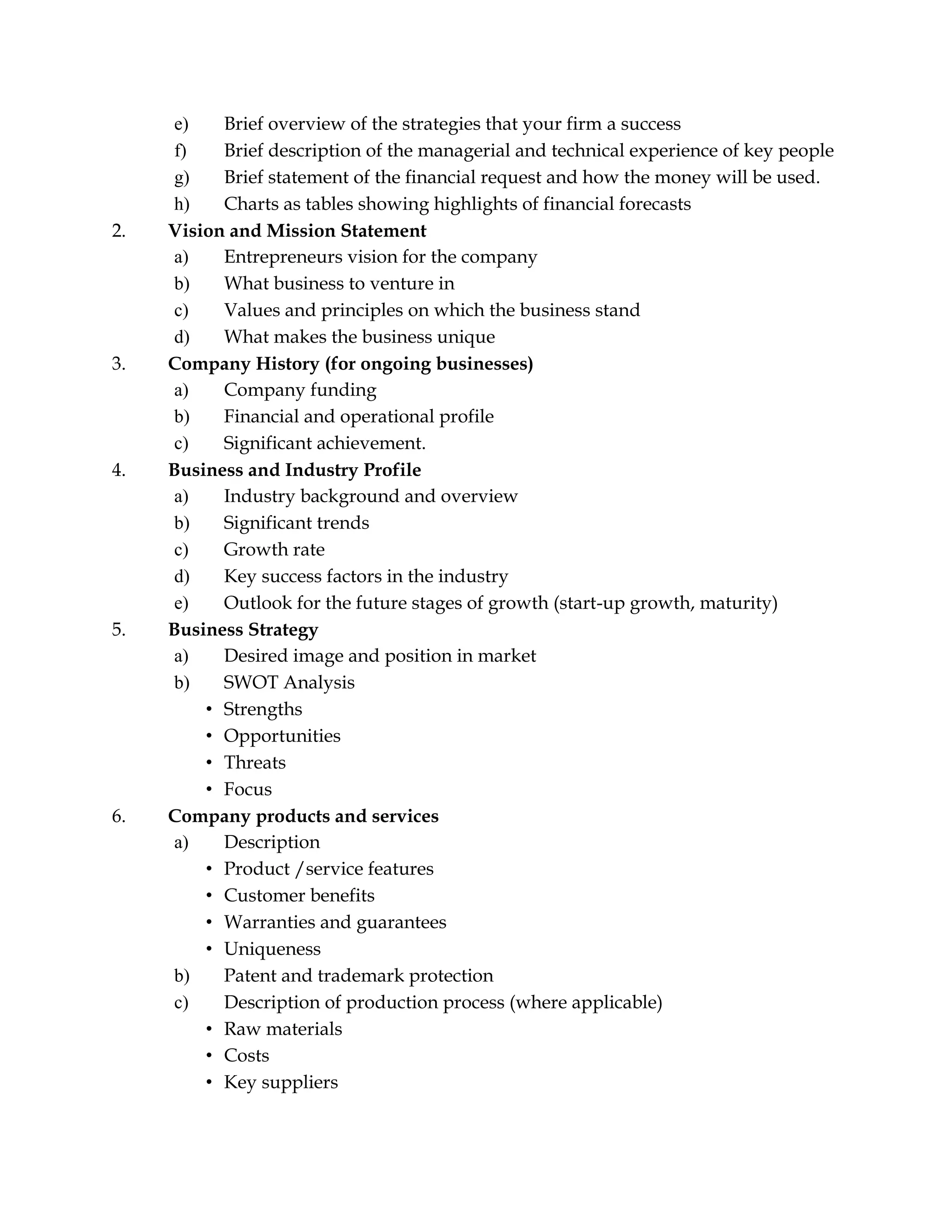 e) Brief overview of the strategies that your firm a success
f) Brief description of the managerial and technical experience of key people
g) Brief statement of the financial request and how the money will be used.
h) Charts as tables showing highlights of financial forecasts
2. Vision and Mission Statement
a) Entrepreneurs vision for the company
b) What business to venture in
c) Values and principles on which the business stand
d) What makes the business unique
3. Company History (for ongoing businesses)
a) Company funding
b) Financial and operational profile
c) Significant achievement.
4. Business and Industry Profile
a) Industry background and overview
b) Significant trends
c) Growth rate
d) Key success factors in the industry
e) Outlook for the future stages of growth (start-up growth, maturity)
5. Business Strategy
a) Desired image and position in market
b) SWOT Analysis
• Strengths
• Opportunities
• Threats
• Focus
6. Company products and services
a) Description
• Product /service features
• Customer benefits
• Warranties and guarantees
• Uniqueness
b) Patent and trademark protection
c) Description of production process (where applicable)
• Raw materials
• Costs
• Key suppliers
 