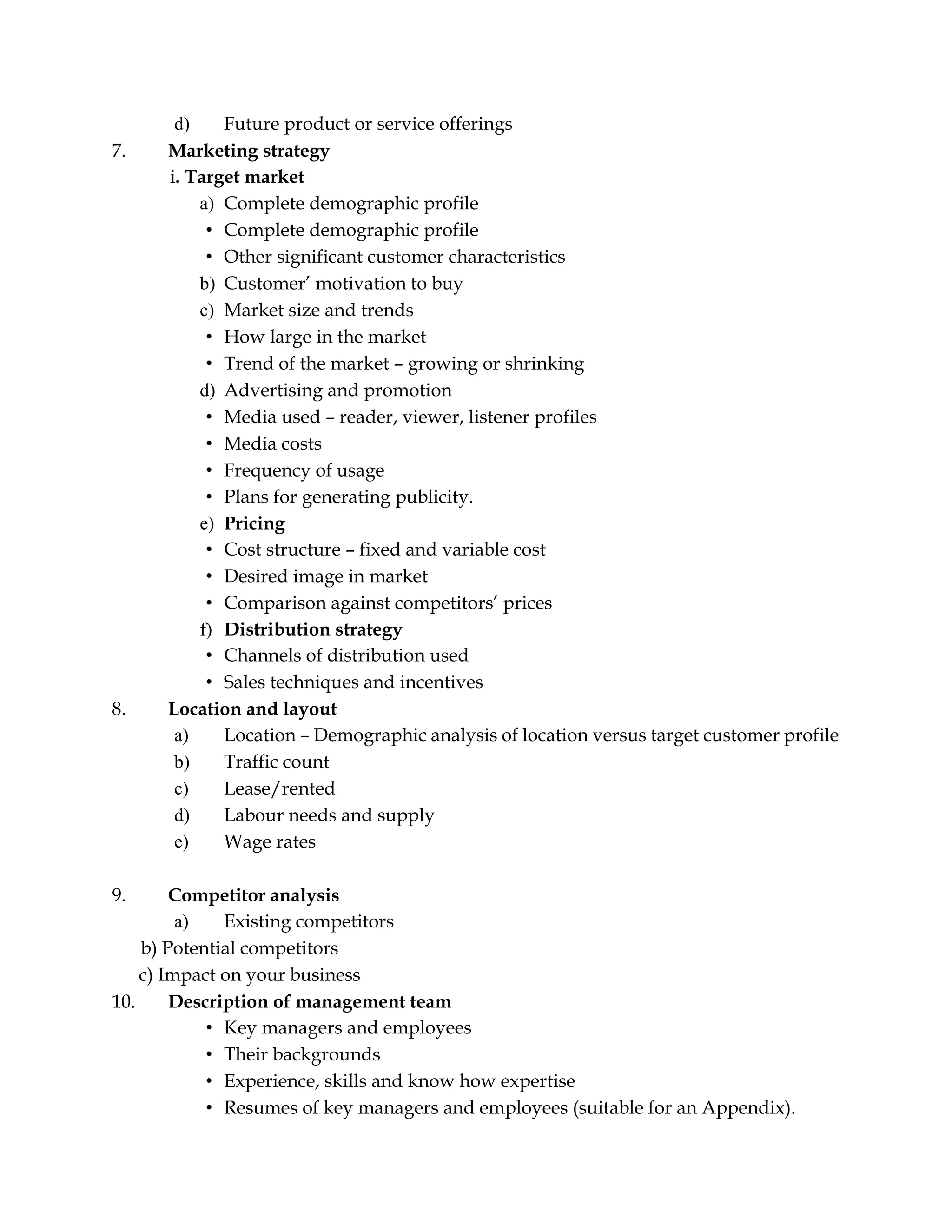 d) Future product or service offerings
7. Marketing strategy
i. Target market
a) Complete demographic profile
• Complete demographic profile
• Other significant customer characteristics
b) Customer’ motivation to buy
c) Market size and trends
• How large in the market
• Trend of the market – growing or shrinking
d) Advertising and promotion
• Media used – reader, viewer, listener profiles
• Media costs
• Frequency of usage
• Plans for generating publicity.
e) Pricing
• Cost structure – fixed and variable cost
• Desired image in market
• Comparison against competitors’ prices
f) Distribution strategy
• Channels of distribution used
• Sales techniques and incentives
8. Location and layout
a) Location – Demographic analysis of location versus target customer profile
b) Traffic count
c) Lease/rented
d) Labour needs and supply
e) Wage rates
9. Competitor analysis
a) Existing competitors
b) Potential competitors
c) Impact on your business
10. Description of management team
• Key managers and employees
• Their backgrounds
• Experience, skills and know how expertise
• Resumes of key managers and employees (suitable for an Appendix).
 