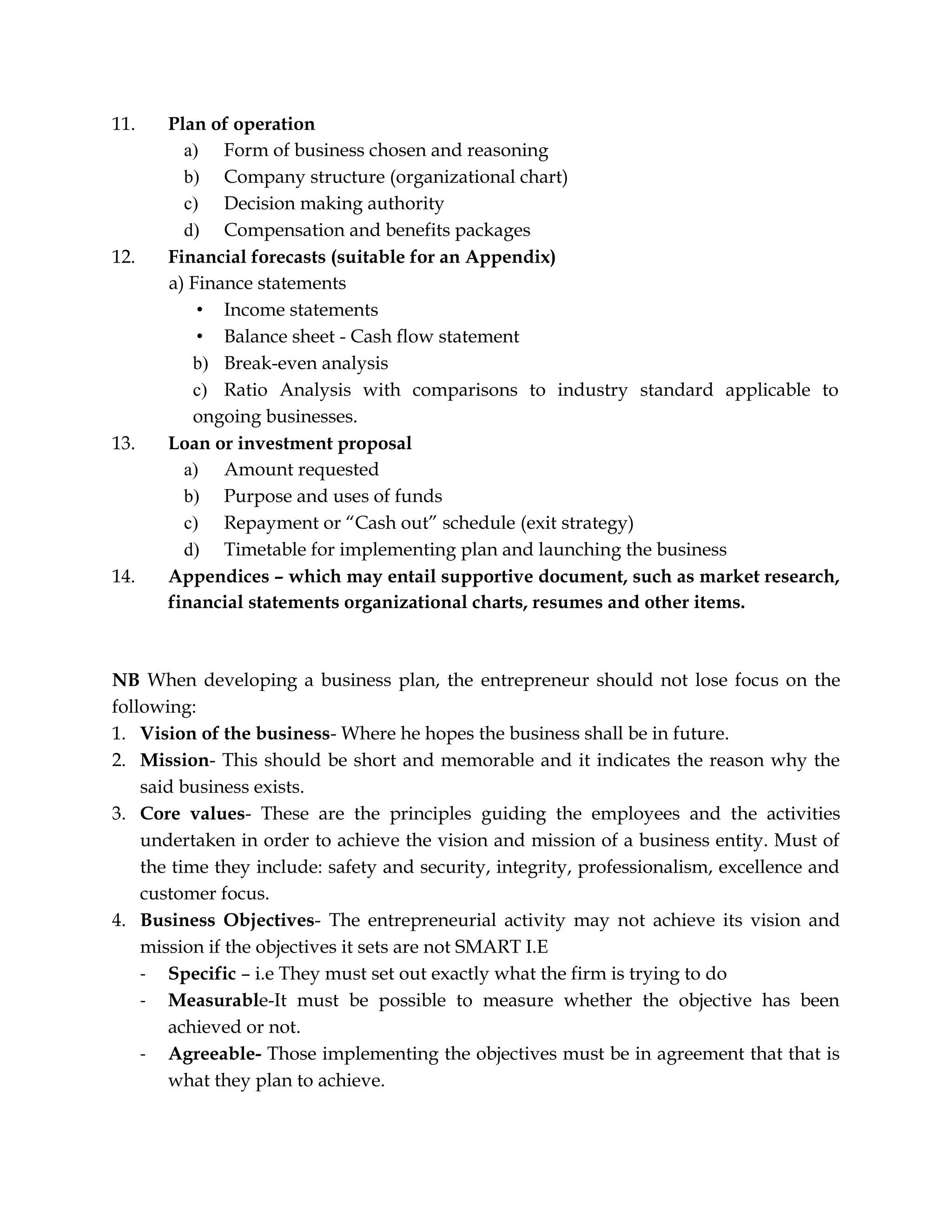 11. Plan of operation
a) Form of business chosen and reasoning
b) Company structure (organizational chart)
c) Decision making authority
d) Compensation and benefits packages
12. Financial forecasts (suitable for an Appendix)
a) Finance statements
• Income statements
• Balance sheet - Cash flow statement
b) Break-even analysis
c) Ratio Analysis with comparisons to industry standard applicable to
ongoing businesses.
13. Loan or investment proposal
a) Amount requested
b) Purpose and uses of funds
c) Repayment or “Cash out” schedule (exit strategy)
d) Timetable for implementing plan and launching the business
14. Appendices – which may entail supportive document, such as market research,
financial statements organizational charts, resumes and other items.
NB When developing a business plan, the entrepreneur should not lose focus on the
following:
1. Vision of the business- Where he hopes the business shall be in future.
2. Mission- This should be short and memorable and it indicates the reason why the
said business exists.
3. Core values- These are the principles guiding the employees and the activities
undertaken in order to achieve the vision and mission of a business entity. Must of
the time they include: safety and security, integrity, professionalism, excellence and
customer focus.
4. Business Objectives- The entrepreneurial activity may not achieve its vision and
mission if the objectives it sets are not SMART I.E
- Specific – i.e They must set out exactly what the firm is trying to do
- Measurable-It must be possible to measure whether the objective has been
achieved or not.
- Agreeable- Those implementing the objectives must be in agreement that that is
what they plan to achieve.
 