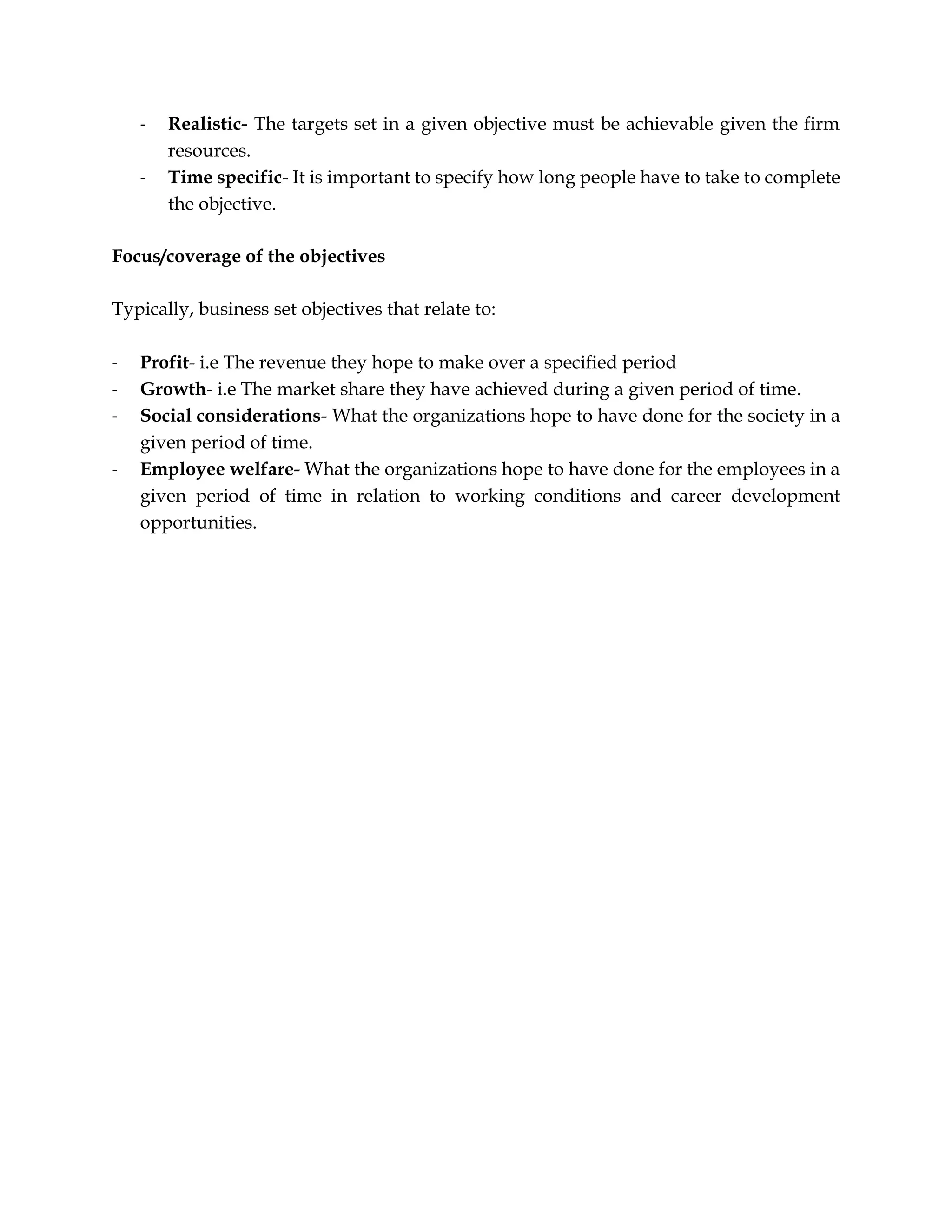 - Realistic- The targets set in a given objective must be achievable given the firm
resources.
- Time specific- It is important to specify how long people have to take to complete
the objective.
Focus/coverage of the objectives
Typically, business set objectives that relate to:
- Profit- i.e The revenue they hope to make over a specified period
- Growth- i.e The market share they have achieved during a given period of time.
- Social considerations- What the organizations hope to have done for the society in a
given period of time.
- Employee welfare- What the organizations hope to have done for the employees in a
given period of time in relation to working conditions and career development
opportunities.
 