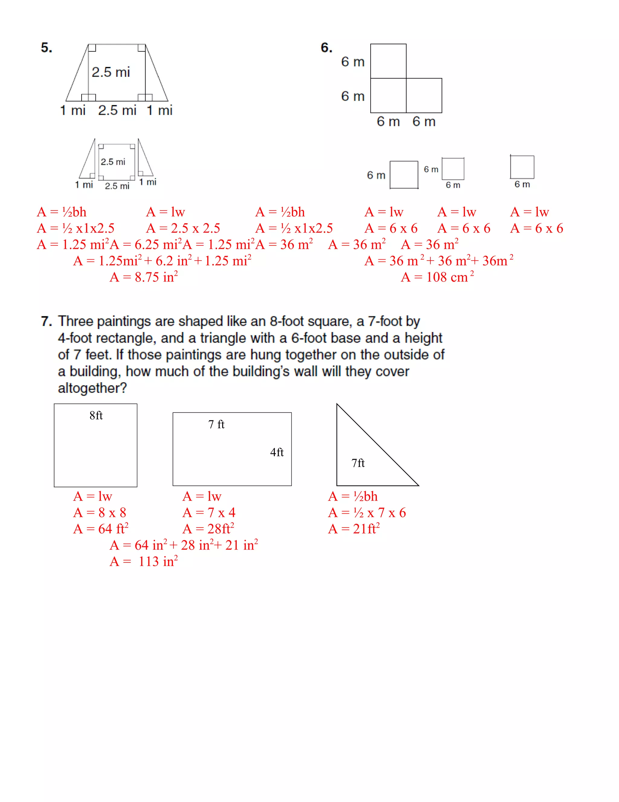A = ½bh            A = lw               A = ½bh      A = lw       A = lw     A = lw
A = ½ x1x2.5       A = 2.5 x 2.5        A = ½ x1x2.5 A=6x6 A=6x6 A=6x6
A = 1.25 mi A = 6.25 mi A = 1.25 mi A = 36 m A = 36 m2 A = 36 m2
           2             2            2         2

      A = 1.25mi2 + 6.2 in2 + 1.25 mi2               A = 36 m 2 + 36 m2+ 36m 2
             A = 8.75 in2                                  A = 108 cm 2




        8ft
                             7 ft

                                         4ft
                                                 7ft

     A = lw             A = lw                 A = ½bh
     A=8x8              A=7x4                  A=½x7x6
               2
     A = 64 ft          A = 28ft2              A = 21ft2
           A = 64 in2 + 28 in2+ 21 in2
           A = 113 in2
 