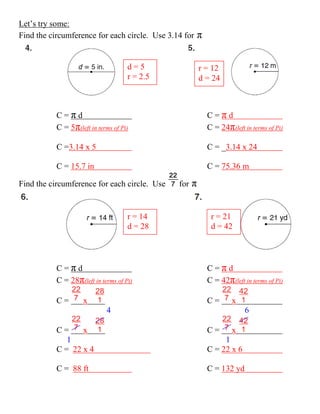 Let’s try some:
Find the circumference for each circle. Use 3.14 for   π

                                     d=5                 r = 12
                                     r = 2.5             d = 24



           C=πd                                            C=πd
           C = 5π(left in terms of Pi)                     C = 24π(left in terms of Pi)

           C =3.14 x 5                                     C = _3.14 x 24

           C = 15.7 in                                     C = 75.36 m

Find the circumference for each circle. Use    for   π


                                     r = 14                 r = 21
                                     d = 28                 d = 42




           C=πd                                            C=πd
           C = 28π(left in terms of Pi)                    C = 42π(left in terms of Pi)

           C=        x                                     C=       x
                             4                                          6

           C=     x                                        C=       x
              1                                                 1
           C = 22 x 4                                      C = 22 x 6

           C = 88 ft                                       C = 132 yd
 