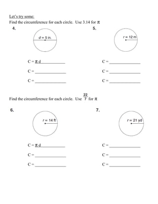 Let’s try some:
Find the circumference for each circle. Use 3.14 for   π




           C=πd                                            C = _______________

           C = _______________                             C = _______________

           C = _______________                             C = _______________



Find the circumference for each circle. Use    for   π




           C=πd                                            C = _______________

           C = _______________                             C = _______________

           C = _______________                             C = _______________
 