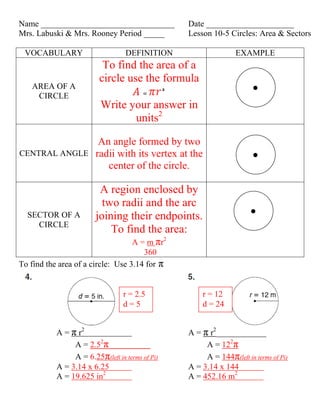 Name ________________________________Date _____________________<br />Mrs. Labuski & Mrs. Rooney Period _____Lesson 10-5 Circles: Area & Sectors<br />VOCABULARYDEFINITIONEXAMPLEAREA OF A CIRCLETo find the area of a circle use the formula  QUOTE  Write your answer in units2 CENTRAL ANGLEAn angle formed by two radii with its vertex at the center of the circle.SECTOR OF A CIRCLEA region enclosed by two radii and the arc joining their endpoints.To find the area:A = m πr2 360<br />To find the area of a circle:  Use 3.14 for π<br />r = 12d = 24r = 2.5d = 5<br />,[object Object]