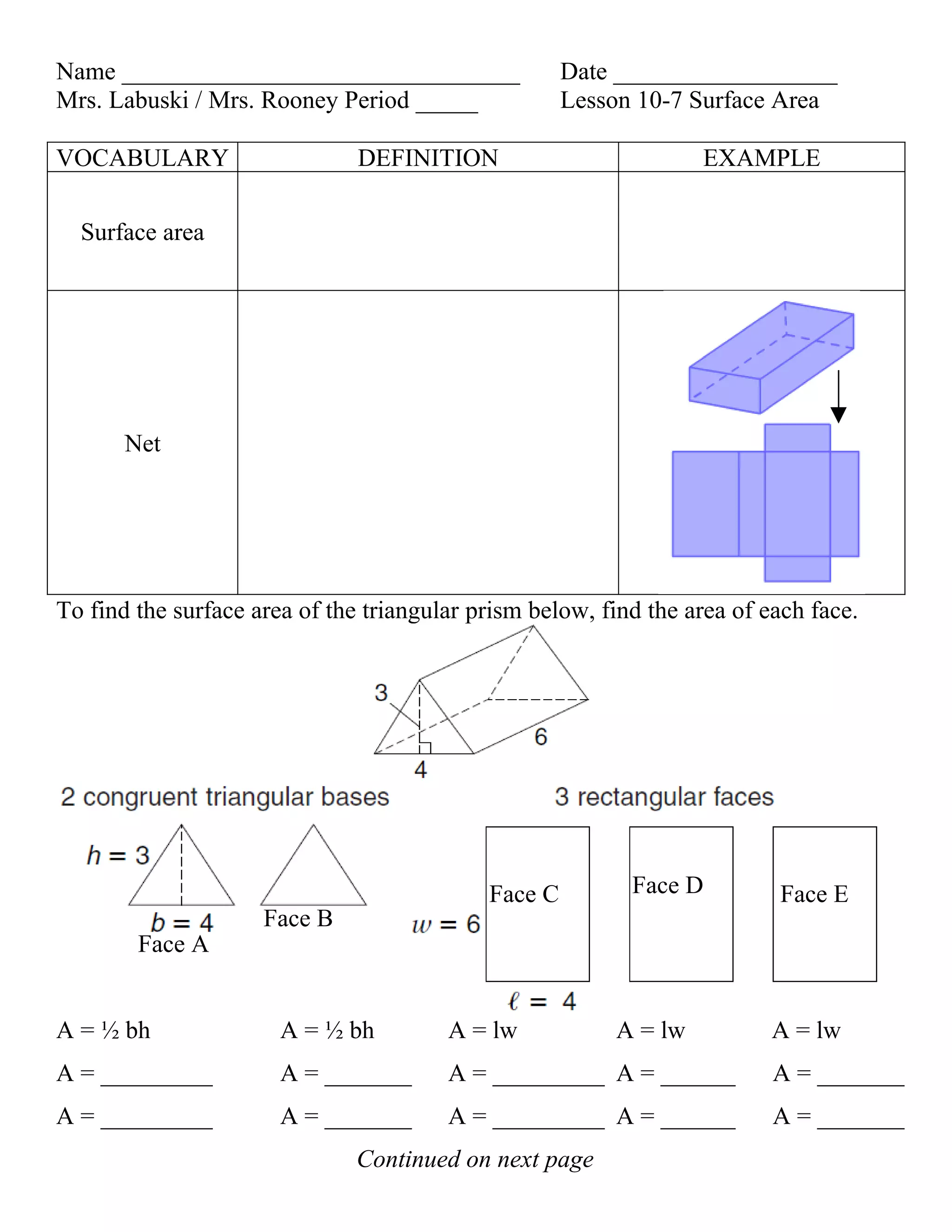 Name ________________________________                Date __________________
Mrs. Labuski / Mrs. Rooney Period _____              Lesson 10-7 Surface Area

VOCABULARY                     DEFINITION                         EXAMPLE

  Surface area




       Net




To find the surface area of the triangular prism below, find the area of each face.




                                            Face C         Face D         Face E
                     Face B
        Face A


A = ½ bh               A = ½ bh         A = lw           A = lw           A = lw
A = _________          A = _______      A = _________ A = ______          A = _______
A = _________          A = _______      A = _________ A = ______          A = _______
                               Continued on next page
 