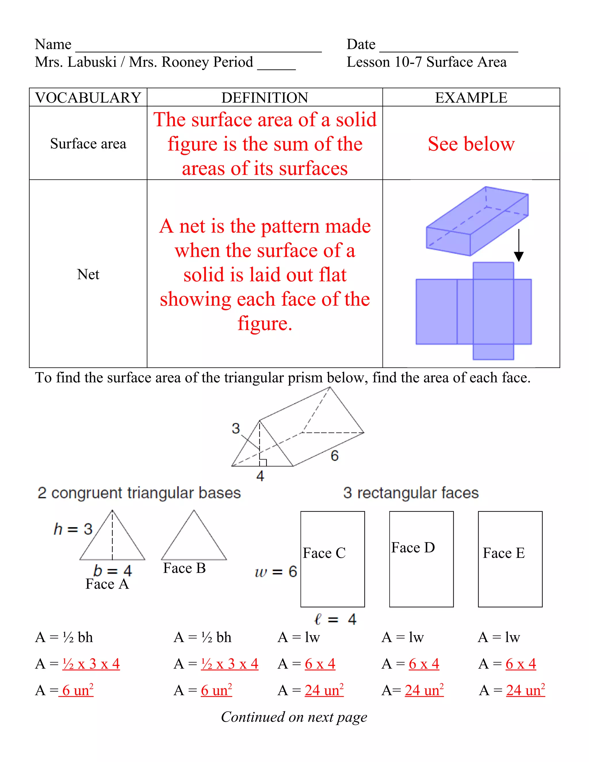 Name ________________________________                Date __________________
Mrs. Labuski / Mrs. Rooney Period _____              Lesson 10-7 Surface Area

VOCABULARY                     DEFINITION                         EXAMPLE
                   The surface area of a solid
  Surface area      figure is the sum of the                      See below
                      areas of its surfaces

                    A net is the pattern made
                      when the surface of a
       Net             solid is laid out flat
                    showing each face of the
                              figure.

To find the surface area of the triangular prism below, find the area of each face.




                                            Face C         Face D         Face E
                     Face B
        Face A


A = ½ bh               A = ½ bh         A = lw           A = lw           A = lw
A=½x3x4                A=½x3x4          A=6x4            A=6x4            A=6x4
A = 6 un2              A = 6 un2        A = 24 un2       A= 24 un2        A = 24 un2
                               Continued on next page
 