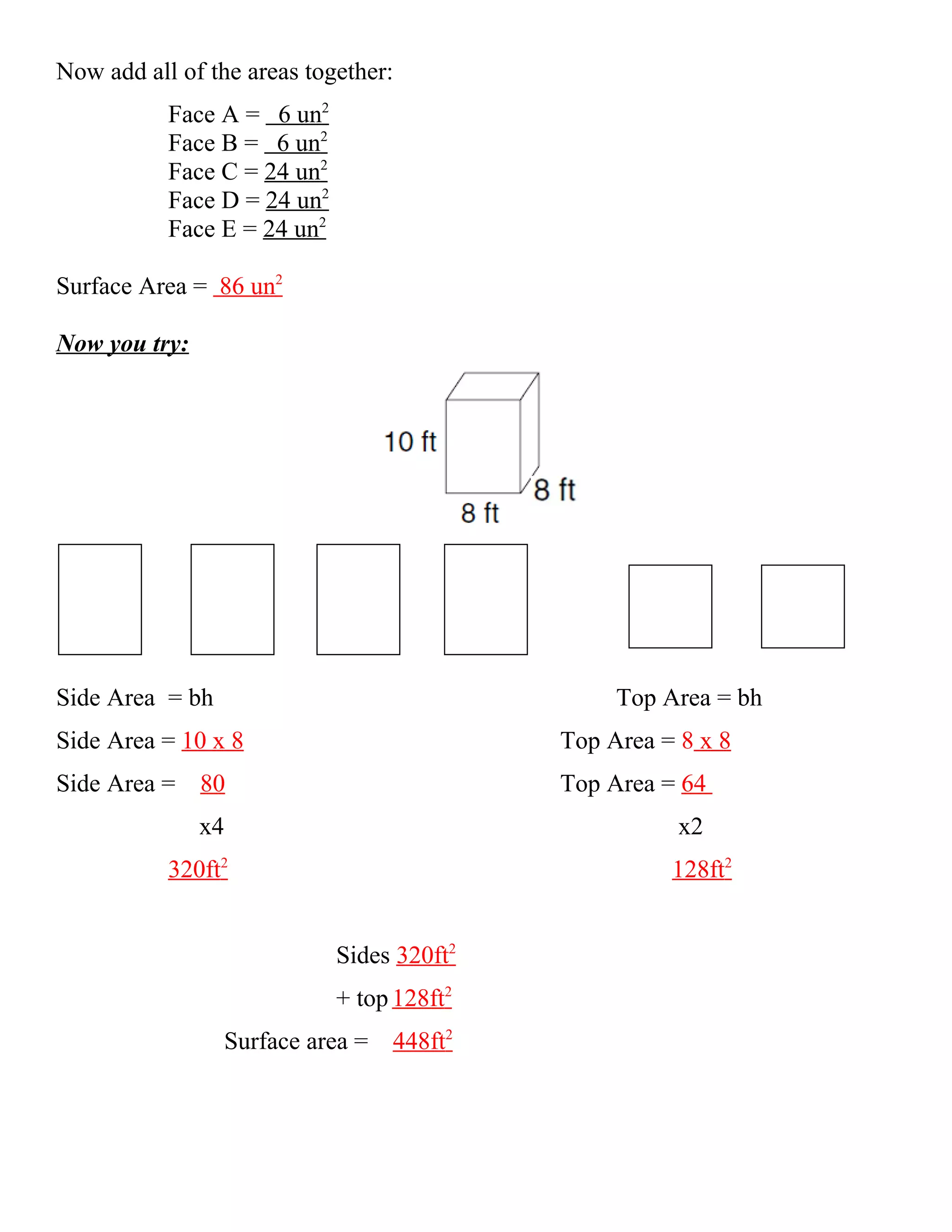 Now add all of the areas together:
           Face A = 6 un2
           Face B = 6 un2
           Face C = 24 un2
           Face D = 24 un2
           Face E = 24 un2

Surface Area = 86 un2

Now you try:




Side Area = bh                                   Top Area = bh
Side Area = 10 x 8                          Top Area = 8 x 8
Side Area = 80                              Top Area = 64
               x4                                      x2
           320ft2                                     128ft2


                             Sides 320ft2
                             + top 128ft2
                 Surface area = 448ft2
 