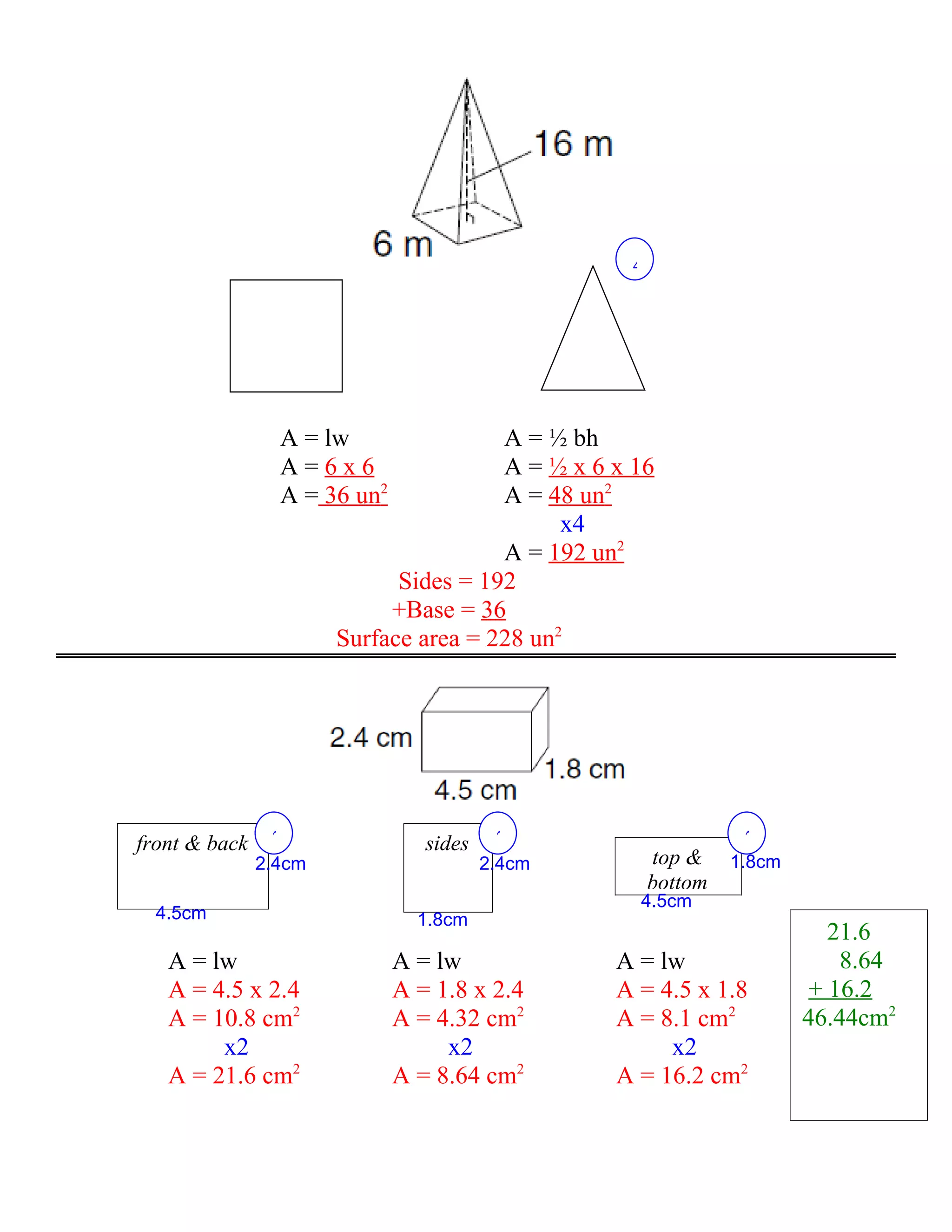 4




                 A = lw                A = ½ bh
                 A=6x6                 A = ½ x 6 x 16
                 A = 36 un2            A = 48 un2
                                             x4
                                       A = 192 un2
                             Sides = 192
                            +Base = 36
                       Surface area = 228 un2




front & back    2                sides    2                     2
               2.4cm                     2.4cm        top &    1.8cm
                                                      bottom
                                                   4.5cm
  4.5cm                         1.8cm
                                                                          21.6
   A = lw                     A = lw             A = lw                    8.64
   A = 4.5 x 2.4              A = 1.8 x 2.4      A = 4.5 x 1.8          + 16.2
   A = 10.8 cm2               A = 4.32 cm2       A = 8.1 cm2           46.44cm2
        x2                         x2                 x2
   A = 21.6 cm2               A = 8.64 cm2       A = 16.2 cm2
 