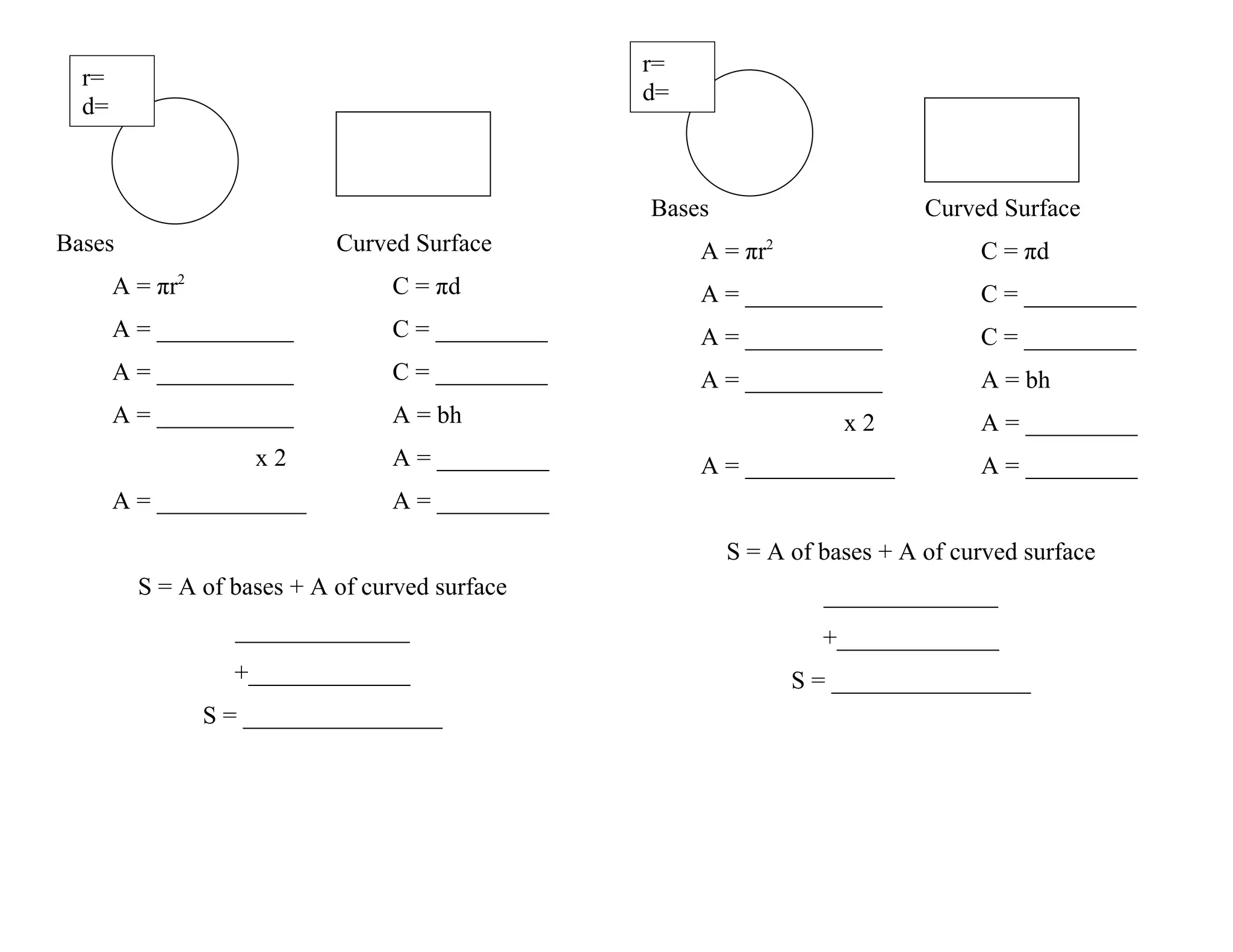r=
r=
d=
d=
Bases Curved Surface
Bases Curved Surface A = πr2 C = πd
A = πr2 C = πd A = ___________ C = _________
A = ___________ C = _________ A = ___________ C = _________
A = ___________ C = _________ A = ___________ A = bh
A = ___________ A = bh x2 A = _________
x2 A = _________ A = ____________ A = _________
A = ____________ A = _________
S = A of bases + A of curved surface
S = A of bases + A of curved surface ______________
______________ +_____________
+_____________ S = ________________
S = ________________