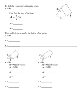 To find the volume of a triangular prism
V = Bh

     First find the area of the base.



     A = _________

     A = _________

Then multiply the result by the height of the prism.
V = Bh

V = ___________

V = ___________




V = Bh                                  V = Bh
     (B=Area of bases:)                      (B=Area of bases:)
     A = ½(bh)                               A = ½(bh)

     A = _________                           A = _________

     A = _________                           A = _________

V = __________                          V = __________

V = __________                          V = __________
 
