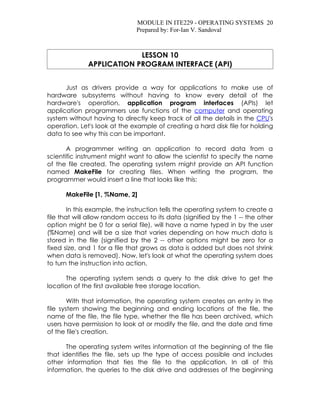 MODULE IN ITE229 - OPERATING SYSTEMS 20
                               Prepared by: For-Ian V. Sandoval



                           LESSON 10
              APPLICATION PROGRAM INTERFACE (API)


      Just as drivers provide a way for applications to make use of
hardware subsystems without having to know every detail of the
hardware's operation, application program interfaces (APIs) let
application programmers use functions of the computer and operating
system without having to directly keep track of all the details in the CPU's
operation. Let's look at the example of creating a hard disk file for holding
data to see why this can be important.

       A programmer writing an application to record data from a
scientific instrument might want to allow the scientist to specify the name
of the file created. The operating system might provide an API function
named MakeFile for creating files. When writing the program, the
programmer would insert a line that looks like this:

      MakeFile [1, %Name, 2]

        In this example, the instruction tells the operating system to create a
file that will allow random access to its data (signified by the 1 -- the other
option might be 0 for a serial file), will have a name typed in by the user
(%Name) and will be a size that varies depending on how much data is
stored in the file (signified by the 2 -- other options might be zero for a
fixed size, and 1 for a file that grows as data is added but does not shrink
when data is removed). Now, let's look at what the operating system does
to turn the instruction into action.

      The operating system sends a query to the disk drive to get the
location of the first available free storage location.

        With that information, the operating system creates an entry in the
file system showing the beginning and ending locations of the file, the
name of the file, the file type, whether the file has been archived, which
users have permission to look at or modify the file, and the date and time
of the file's creation.

       The operating system writes information at the beginning of the file
that identifies the file, sets up the type of access possible and includes
other information that ties the file to the application. In all of this
information, the queries to the disk drive and addresses of the beginning
 