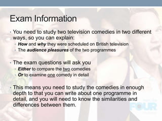 Exam Information
• You need to study two television comedies in two different
ways, so you can explain:
• How and why they were scheduled on British television
• The audience pleasures of the two programmes
• The exam questions will ask you
• Either to compare the two comedies
• Or to examine one comedy in detail
• This means you need to study the comedies in enough
depth to that you can write about one programme in
detail, and you will need to know the similarities and
differences between them.
 