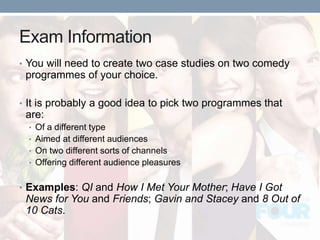 Exam Information
• You will need to create two case studies on two comedy
programmes of your choice.
• It is probably a good idea to pick two programmes that
are:
• Of a different type
• Aimed at different audiences
• On two different sorts of channels
• Offering different audience pleasures
• Examples: QI and How I Met Your Mother; Have I Got
News for You and Friends; Gavin and Stacey and 8 Out of
10 Cats.
 