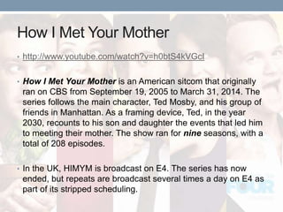 How I Met Your Mother
• http://www.youtube.com/watch?v=h0btS4kVGcI
• How I Met Your Mother is an American sitcom that originally
ran on CBS from September 19, 2005 to March 31, 2014. The
series follows the main character, Ted Mosby, and his group of
friends in Manhattan. As a framing device, Ted, in the year
2030, recounts to his son and daughter the events that led him
to meeting their mother. The show ran for nine seasons, with a
total of 208 episodes.
• In the UK, HIMYM is broadcast on E4. The series has now
ended, but repeats are broadcast several times a day on E4 as
part of its stripped scheduling.
 