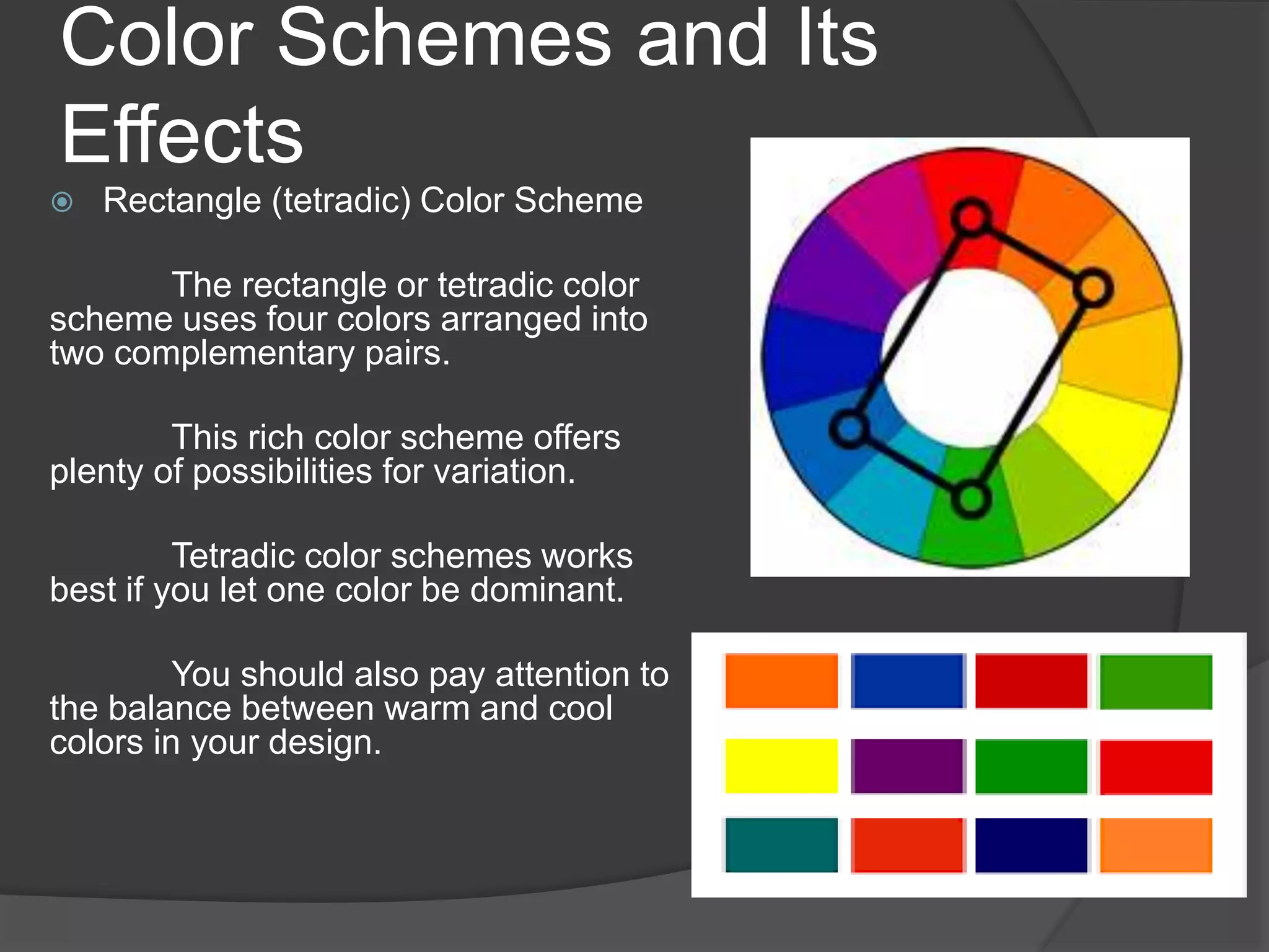 Color Schemes and Its
Effects
 Rectangle (tetradic) Color Scheme
The rectangle or tetradic color
scheme uses four colors arranged into
two complementary pairs.
This rich color scheme offers
plenty of possibilities for variation.
Tetradic color schemes works
best if you let one color be dominant.
You should also pay attention to
the balance between warm and cool
colors in your design.
 