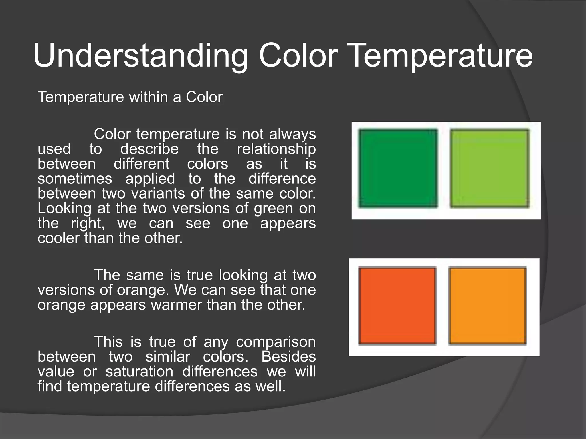Understanding Color Temperature
Temperature within a Color
Color temperature is not always
used to describe the relationship
between different colors as it is
sometimes applied to the difference
between two variants of the same color.
Looking at the two versions of green on
the right, we can see one appears
cooler than the other.
The same is true looking at two
versions of orange. We can see that one
orange appears warmer than the other.
This is true of any comparison
between two similar colors. Besides
value or saturation differences we will
find temperature differences as well.
 